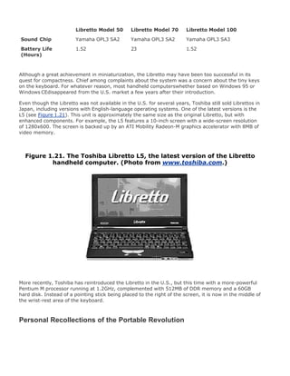 Libretto Model 50 Libretto Model 70 Libretto Model 100
Sound Chip Yamaha OPL3 SA2 Yamaha OPL3 SA2 Yamaha OPL3 SA3
Battery Life
(Hours)
1.52 23 1.52
Although a great achievement in miniaturization, the Libretto may have been too successful in its
quest for compactness. Chief among complaints about the system was a concern about the tiny keys
on the keyboard. For whatever reason, most handheld computerswhether based on Windows 95 or
Windows CEdisappeared from the U.S. market a few years after their introduction.
Even though the Libretto was not available in the U.S. for several years, Toshiba still sold Librettos in
Japan, including versions with English-language operating systems. One of the latest versions is the
L5 (see Figure 1.21). This unit is approximately the same size as the original Libretto, but with
enhanced components. For example, the L5 features a 10-inch screen with a wide-screen resolution
of 1280x600. The screen is backed up by an ATI Mobility Radeon-M graphics accelerator with 8MB of
video memory.
Figure 1.21. The Toshiba Libretto L5, the latest version of the Libretto
handheld computer. (Photo from www.toshiba.com.)
More recently, Toshiba has reintroduced the Libretto in the U.S., but this time with a more-powerful
Pentium M processor running at 1.2GHz, complemented with 512MB of DDR memory and a 60GB
hard disk. Instead of a pointing stick being placed to the right of the screen, it is now in the middle of
the wrist-rest area of the keyboard.
Personal Recollections of the Portable Revolution
 