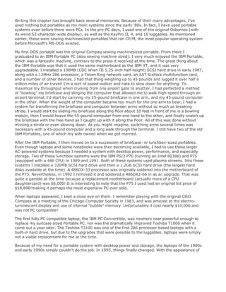 Writing this chapter has brought back several memories. Because of their many advantages, I've
used nothing but portables as my main systems since the early '80s. In fact, I have used portable
systems even before there were PCs. In the pre-PC days, I used one of the original Osbornes (with
its weird 52-character-wide display), as well as the KayPro II, 4, and 10 luggables. As mentioned
earlier, these were sewing machinesized portables that ran CP/M, the most popular operating system
before Microsoft's MS-DOS existed.
My first DOS portable was the original Compaq sewing machinesized portable. From there I
graduated to an IBM Portable PC (also sewing machine sized). I very much enjoyed the IBM Portable,
which was a fantastic machine, contrary to the press it received at the time. The great thing about
the IBM Portable was that it used the same motherboard as the IBM XT, and it was very
upgradeable. I installed a 100MB (CDC Wren III 5.25-inch half-height) SCSI hard drive in early 1987,
along with a 12MHz 286 processor, a Token Ring network card, an AST SixPack multifunction card,
and a number of other devices. I had that thing weighing up to 45 pounds and lugged it over half a
million miles of air travel! I'm a sort of speed-walker and hate to slow down for anything. To
maximize my throughput when cruising from one airport gate to another, I had perfected a method
of "bowling" my briefcase and slinging the computer that allowed me to walk high-speed through an
airport terminal. I'd start by carrying my 25-pound briefcase in one arm, and my 45-pound computer
in the other. When the weight of the computer became too much for the one arm to bear, I had a
system for transferring the briefcase and computer between arms without so much as breaking
stride. I would start by sliding my briefcase along the floor about 10 feet in front of me in a bowling
motion, then I would heave the 45-pound computer from one hand to the other, and finally snatch up
the briefcase with the free hand as I caught up with it along the floor. All of this was done without
missing a stride or even slowing down. As you might imagine, switching arms several times was
necessary with a 45-pound computer and a long walk through the terminal. I still have two of the old
IBM Portables, one of which my wife owned when we got married.
After the IBM Portable, I then moved on to a succession of briefcase- or lunchbox-sized portables.
Even though laptops and some notebooks were then becoming available, I had to use these larger
AC-powered systems because I needed a system with desktop power, performance, and especially
storage. Two of these lunchbox systems were the IBM PS/2 P70 (running an Intel 80386) and P75
(equipped with a 486 CPU) in 1989 and 1991. Both of these systems used plasma screens. Into these
systems I installed a 320MB SCSI hard drive and then a 1.2GB SCSI hard drive (the largest hard
disks available at the time). A 486DX-33 processor was originally soldered into the motherboard of
the P75. Nevertheless, in 1992 I removed it and soldered a 486DX2-66 in as an upgrade. That was
quite a gamble at the time because a replacement motherboard (actually more of a CPU
daughtercard) was $6,000! It is interesting to note that the P75 I used had an original list price of
$18,890!making it perhaps the most expensive PC ever sold.
When laptops appeared, I kept a close eye on them. I remember playing with the original GRiD
Compass at a meeting of the Chicago Computer Society in 1983, and was amazed at the electro-
luminescent display and use of internal "bubble" memory. Unfortunately it cost nearly $10,000 and
was not PC compatible!
The first fully PC compatible laptop, the IBM PC Convertible, was nowhere near powerful enough to
replace my suitcase sized Portable PC, nor was the dramatically improved Toshiba T1000 when it
came out a year later. The Toshiba T3100 was one of the first 286 processor based laptops with a
built-in hard drive, but due to the upgrades that were possible to the luggables, laptops were simply
not a viable replacement for me at the time.
Because of my need for a portable system with desktop power and storage, the laptops of the 1980s
and early 1990s simply couldn't do the job. In 1995, things finally changed. With the appearance of
 