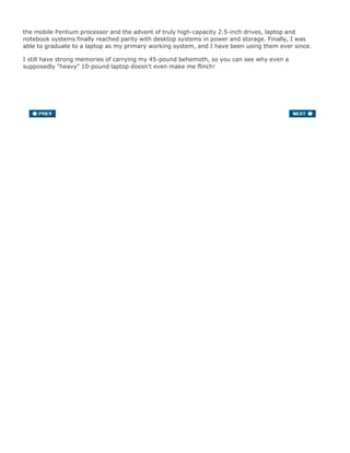the mobile Pentium processor and the advent of truly high-capacity 2.5-inch drives, laptop and
notebook systems finally reached parity with desktop systems in power and storage. Finally, I was
able to graduate to a laptop as my primary working system, and I have been using them ever since.
I still have strong memories of carrying my 45-pound behemoth, so you can see why even a
supposedly "heavy" 10-pound laptop doesn't even make me flinch!
 