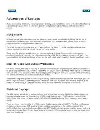Advantages of Laptops
If you are reading this book, you are probably already aware of at least some of the benefits of using
a portable computer. Here is a list that possibly includes some benefits you had not considered
before.
Multiple Uses
By their nature, portable computers are generally much more useful than desktops. Except for a
mere handful of exceptions, portables can do anything that a desktop can, plus a range of other
tasks that would be impossible for desktops.
The chief strength of the portable is its freedom from the desk. It can be used almost anywhere.
Indeed, almost anywhere a human can go, so can a laptop.
Some uses for a laptop would not even make sense for a desktop. For example, an increasing
number of notebook computers are being equipped with GPS antennas and mapping software. The
same could be done with desktops, of course, but with much less interesting if not impractical results.
Ideal for People with Multiple Workplaces
For many people, the idea of working in a single workplace is no longer practical. Many workers have
to travel as part of their job, whether across the country or around a metropolitan region. Even those
workers who never travel may find it advantageous to bring work home, or to work while commuting.
For all these workers, the notebook computer is ideal.
Instead of going through the expense of purchasing a desktop computer for each workplace, you can
buy a single notebook. The notebook can be carried with you, from one workplace to another. If its
battery is charged up, it can even be used while en route from one workplace to the other.
Flat-Panel Displays
Flat LCD panels were used in laptop systems long before they became popular for desktop systems.
Laptops actually drove the development of LCDs, and desktop users (and television fans for that
matter) can now enjoy the same benefits of these displays that laptop users have had many years
earlier.
There are three main benefits of LCD flat-panel displays as compared to CRTs. The first is, of course,
its flatness. Unlike most CRT screens, it does not bow out slightly in the middle. Instead, it is
perfectly flat, just as a piece of paper. Many new CRT displays are emulating this flat-screen look to a
remarkable degree. But even on these screens, the center of the display tends to bow out toward the
user ever so slightly.
 