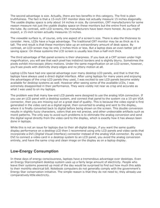 The second advantage is size. Actually, there are two benefits in this category. The first is plain
truthfulness. The fact is that a 15-inch CRT monitor does not actually measure 15 inches diagonally.
The usable display space is only about 14 inches in size. By convention, CRT manufacturers for some
reason measure not just the usable display space on these monitors but the entire front surface of
the tube. By contrast, with LCD screens, the manufacturers have been more honest. As you might
expect, a 15-inch screen actually measures 15 inches.
The viewable surface is, of course, only one aspect of a screen's size. There is also the thickness to
consider. Here, LCDs have a huge advantage. The traditional CRT monitor may be as thick as it is
tall. The end result is that these monitors take up an extraordinary amount of desk space. By
contrast, an LCD screen may be only 2 inches thick or less. But a laptop does an even better job of
saving space: On these systems the LCD screen is usually less than a half-inch thick.
The third advantage of flat-panel screens is their sharpness. If you look at a CRT screen under high
magnification, you will see that each pixel has indistinct borders and is slightly blurry. Sometimes the
pixels exhibit microscopic jittery motions. Under the same magnification on an LCD screen, however,
you'll see pixels with distinctly sharp edges and no jittery motion at all.
Laptop LCDs have had one special advantage over many desktop LCD panels, and that is that the
laptops have always used a direct digital interface. After using laptops for many years and enjoying
the advantages of the crisp LCD panels they used, I was excited to see LCD panels become widely
available for desktop systems as well. However after seeing some of the available LCDs, I was
extremely disappointed in their performance. They were visibly not near as crisp and accurate as
what I was used to on my laptops.
The problem was that many low-end LCD panels were designed to use the analog VGA connection. If
you use an LCD panel with a desktop system, and connect that panel to the system via a 15-pin VGA
connector, then you are missing out on a great deal of quality. This is because the video signal is first
generated in the video card as a digital signal, then converted to analog and sent to the display,
where it is finally converted back to digital before being shown on the screen. This double conversion
results in slightly fuzzy characters, colors that are not precise, and other undesirable artifacts such as
moiré patterns. The only way to avoid such problems is to eliminate the analog conversion and send
the digital signal directly from the video card to the display, which is exactly how it has always been
done in laptops.
While this is not an issue for laptops due to their all-digital design, if you want the same quality
display performance on a desktop LCD then I recommend using only LCD panels and video cards that
incorporate a DVI (Digital Visual Interface) connector instead of the analog VGA connector. By using
DVI to connect a video card in a desktop system to an LCD panel, you avoid the analog conversion
entirely, and have the same crisp and clean image on the display as on a laptop display.
Low-Energy Consumption
In these days of energy consciousness, laptops have a tremendous advantage over desktops. Even
an Energy Starcompliant desktop system uses up a fairly large amount of electricity. People who
leave their systems powered up most of the day would be surprised to find out how much this adds
to their monthly electrical bill. Notebook computers do not generally comply with the government's
Energy Star conservation initiative. The simple reason is that they do not need to; they already use
comparatively little electricity.
 
