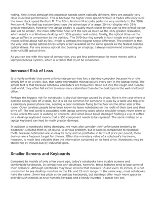 noting. First is that although the processor speeds seem radically different, they are actually very
close in overall performance. This is because the higher clock speed Pentium 4 trades efficiency over
the lower clock speed Pentium M. The 2GHz Pentium M actually performs very similarly to the 3GHz
Pentium 4. The desktop system does have the advantage of a larger 20-inch display with 36%
greater resolution, however the laptop display is usually much closer to the user so the overall object
size will be similar. The main difference here isn't the size as much as the 36% greater resolution,
which results in a Windows desktop with 36% greater real estate. Finally, the optical drive on the
laptop suffers in comparison to the desktop. The DVD-burning speeds in both single and dual-layer
modes will be about half as fast, which is perhaps the biggest single difference. The problem is that
the very slim laptop optical drives simply aren't available at the same speeds as the fastest desktop
optical drives. For any serious optical disc burning on a laptop, I always recommend connecting an
external USB optical drive.
As you can see with this type of comparison, you get less performance for more money with a
laptop/notebook system, which is a factor that must be considered.
Increased Risk of Loss
It is highly unlikely that some unfortunate person has lost a desktop computer because he or she
simply left it on a train. But, that same regrettable mishap occurs every day in the laptop world. The
simple fact is that because notebook computers are frequently taken out into the rough-and-tumble
real world, they often fall victim to many more calamities than do the desktops in the well-sheltered
office.
Perhaps the biggest risk for notebooks is physical damage caused by drops. Rare is the case where a
desktop simply falls off a table, but it is all too common for someone to walk by a table and trip over
a carelessly placed phone line, sending a poor notebook flying to the floor on the other side of the
room. Other careless people have been known to leave notebooks on the roofs of their cars and then
drive off. The real world is populated with laptop carrying cases whose shoulder straps never seem to
break unless the user is walking on concrete. And what about liquid damage? Spilling a cup of coffee
on a desktop keyboard means that a $50 component needs to be replaced. The same mishap on a
laptop keyboard can lead to much greater damage.
In addition to notebooks being damaged, we must also consider their unfortunate tendency to
disappear. Desktop theft is, of course, a serious problem, but it pales in comparison to notebook
theft. Because notebooks are so easy to carry and so profitable in terms of price per pound, these
devices are a frequent target for thieves. Often the monetary value of a notebook's hardware,
however, is much less valuable than the information contained on its hard drive. Notebooks may be
stolen not by thieves but by industrial spies.
Smaller Screens and Keyboards
Compared to models of only a few years ago, today's notebooks have sizable screens and
comfortable keyboards. In comparison with desktops, however, these features tend to lose some of
their brilliance. Although notebooks may have screens that measure 15 and even 16 inches, it is not
uncommon to see desktop monitors in the 19- and 21-inch range. In the same way, most notebooks
have the same 19mm key pitch as on desktop keyboards, but desktops offer much more space to
provide such niceties as true numeric keypads and a handy inverted-T cursor key set.
 