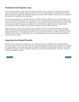 Protection from System Loss
Just as with desktops, frequent disk backups are a must. In fact, because the rougher environment
that the laptop has to endure, backups are even more vital. Unfortunately, many people don't take
backup seriously. Despite the difficulty, laptop users must make a habit of connecting to some type of
storage device and backing up their data.
The increasing popularity of CD-RW and DVD+-RW disc drives on laptops may make this easier. It is
a fairly simple task of popping in an inexpensive CD-R or DVD+R disc and copying the My Documents
portion from one's hard drive to the optical disc. A good rule of thumb is to do this backup every time
your antivirus software requires an update of its virus definitions. Other backup choices include
copying data to flash memory drives and high capacity external USB hard drives.
People who have sensitive information on their laptops need some additional protection. Windows
2000 Professional and Windows XP Professional offer a decent encryption facility, along with secure
password protection. Most laptops also offer secure passwords for both the system (booting) and for
the hard drive contents as well. Using one or all of these features can protect your data should the
system be lost or stolen.
Upgrades Are Indeed Possible
Because of their small size, laptops are more difficult to repair or upgrade than a desktop system.
The components are often so small that you may need special tiny tools to access them. And, without
the right guidance, you could really get into trouble. But despite the challenges involved, it is indeed
possible to upgrade or repair a laptop as long as you have the proper guidance. And that, of course,
is what this book is all about.
 