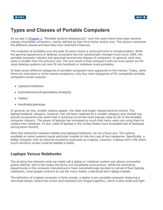 Types and Classes of Portable Computers
As we saw in Chapter 1, "Portable Systems Background," over the years there have been several
classes of portable computers, mainly defined by their form factor and/or size. This section examines
the different classes and describes their distinctive features.
The evolution of portables over the past 20 years shows a continual trend in miniaturization. While
the general appearance of desktop computers has not substantially changed much since 1985, the
portable computer industry has spawned several new classes of computers. In general, each new
class is smaller than the previous one. The end result is that computers with as much power as full-
sized desktop systems can now fit into handheld or notebook-sized portables.
At least seven different categories of portable computers have appeared on the market. Today, while
there are individual or niche market exceptions, only four main categories of PC-compatible portable
computers remain popular:
Laptops/notebooks
Subnotebooks/ultraportables/ultralights
Tablets
Handhelds/palmtops
In general, as new, smaller classes appear, the older and larger classes become extinct. The
laptop/notebook category, however, has not been replaced by a smaller category and instead has
proved so powerful and useful that it continues to be the most popular class by far in the portable
computer industry. The power of laptops has increased so much that many users are using them to
replace their desktops. In fact, sales of laptops in the United States have exceeded that of desktops
during some months.
Note that distinction between tablets and laptops/notebooks can be a fuzzy one. The options
available on some systems cause particular models to ride the cusp of two categories. Specifically, a
tablet computer with an optional keyboard could pass as a laptop. Likewise, a laptop with a flip-down
touch-sensitive screen could be labeled a tablet.
Laptops Versus Notebooks
The dividing line between what we might call a laptop or notebook system was always somewhat
poorly defined, and in fact today the terms are completely synonymous. While the marketing
departments in the computer manufacturers have overwhelmingly decided to call all of their laptops
notebooks, most people continue to use the more readily understood term laptop instead.
The definition of a laptop computer is fairly simple, a laptop is any portable computer featuring a
clamshell design (where the screen and keyboard are hinged together), which is also small and light
 