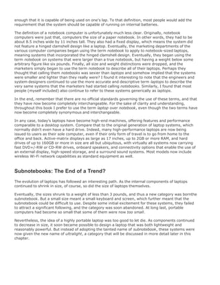 enough that it is capable of being used on one's lap. To that definition, most people would add the
requirement that the system should be capable of running on internal batteries.
The definition of a notebook computer is unfortunately much less clear. Originally, notebook
computers were just that, computers the size of a paper notebook. In other words, they had to be
about 8.5 inches wide by 11 inches tall. They also had a fixed display, which means the system did
not feature a hinged clamshell design like a laptop. Eventually, the marketing departments of the
various computer companies began using the term notebook to apply to notebook-sized laptops,
meaning systems that incorporated the hinged clamshell design. Eventually, they began using the
term notebook on systems that were larger than a true notebook, but having a weight below some
arbitrary figure like six pounds. Finally, all size and weight distinctions were dropped, and the
marketers simply began to use the term notebook to describe all of their laptops. Perhaps they
thought that calling them notebooks was sexier than laptops and somehow implied that the systems
were smaller and lighter than they really were? I found it interesting to note that the engineers and
system designers continued to use the more accurate and descriptive term laptops to describe the
very same systems that the marketers had started calling notebooks. Similarly, I found that most
people (myself included) also continue to refer to these systems generically as laptops.
In the end, remember that there are no official standards governing the use of these terms, and that
they have now become completely interchangeable. For the sake of clarity and understanding,
throughout this book I prefer to use the term laptop over notebook, even though the two terms have
now become completely synonymous and interchangeable.
In any case, today's laptops have become high-end machines, offering features and performance
comparable to a desktop system. Compare that to the original generation of laptop systems, which
normally didn't even have a hard drive. Indeed, many high-performance laptops are now being
issued to users as their sole computer, even if their only form of travel is to go from home to the
office and back. Active-matrix displays as large as 17 inches, up to 2GB or more RAM, and hard
drives of up to 160GB or more in size are all but ubiquitous, with virtually all systems now carrying
fast DVD+/-RW or CD-RW drives, onboard speakers, and connectivity options that enable the use of
an external display, high-speed storage, and a surround sound systems. Most models now include
wireless Wi-Fi network capabilities as standard equipment as well.
Subnotebooks: The End of a Trend?
The evolution of laptops has followed an interesting path. As the internal components of laptops
continued to shrink in size, of course, so did the size of laptops themselves.
Eventually, the sizes shrunk to a weight of less than 3 pounds, and thus a new category was bornthe
subnotebook. But a small size meant a small keyboard and screen, which further meant that the
subnotebook could be difficult to use. Despite some initial excitement for these systems, they failed
to attract a significant following, and the category was soon abandoned. At long last, portable
computers had become so small that some of them were now too small.
Nevertheless, the idea of a highly portable laptop was too good to let die. As components continued
to decrease in size, it soon became possible to design a laptop that was both lightweight and
reasonably powerful. But instead of adopting the tainted name of subnotebook, these systems were
now given the new name of ultralight, a category that will be discussed in more detail later in this
chapter.
 
