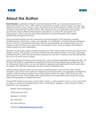 About the Author
Scott Mueller is president of Mueller Technical Research (MTR), an international research and
corporate training firm. Since 1982, MTR has produced the industry's most in-depth, accurate, and
effective seminars, books, articles, videos, and FAQs covering PC hardware and data recovery. MTR
maintains a client list that includes Fortune 500 companies, the U.S. government and foreign
governments, major software and hardware corporations, as well as PC enthusiasts and
entrepreneurs. Scott's seminars have been presented to several thousands of PC support
professionals throughout the world.
Scott personally teaches seminars nationwide covering all aspects of PC hardware (including
troubleshooting, maintenance, repair, and upgrade), A+ Certification, and Data Recovery/Forensics.
He has a knack for making technical topics not only understandable, but entertaining as well; his
classes are never boring! If you have 10 or more people to train, Scott can design and present a
custom seminar for your organization.
Although he has taught classes virtually nonstop since 1982, Scott is best known as the author of the
longest running, most popular, and most comprehensive PC hardware book in the world, Upgrading
and Repairing PCs, which has not only been produced in more than 15 editions, but has also become
the core of an entire series of books.
Scott has authored many books over the past 20+ years, including Upgrading and Repairing PCs, 1st
through 16th editions; Upgrading and Repairing Microsoft Windows; Upgrading and Repairing PCs:
A+ Certification Study Guide, 1st and 2nd editions; Upgrading and Repairing PCs Field Guide; Killer
PC Utilities; The IBM PS/2 Handbook; and Que's Guide to Data Recovery.
Scott has also produced videos over the years, including at least 2 hours of free video training
included in each of the recent editions of Upgrading and Repairing PCs, and Upgrading and Repairing
Laptops. Scott has always included unique video segments with his books, rather than using the
same clips every year. Many people have collected each of the older editions just to get the unique
video training segments included with them.
Contact MTR directly if you have a unique book, article, or video project in mind, or if you want Scott
to conduct a custom PC troubleshooting, repair, maintenance, upgrade, or data-recovery seminar
tailored for your organization:
Mueller Technical Research
3700 Grayhawk Drive
Algonquin, IL 60102
847-854-6794
847-854-6795 Fax
Internet: scottmueller@compuserve.com
 