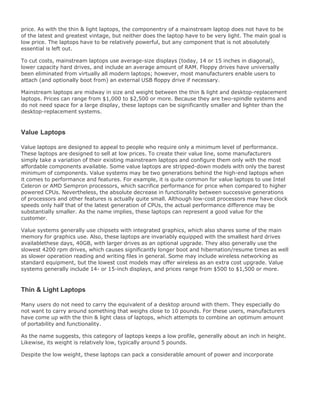 price. As with the thin & light laptops, the componentry of a mainstream laptop does not have to be
of the latest and greatest vintage, but neither does the laptop have to be very light. The main goal is
low price. The laptops have to be relatively powerful, but any component that is not absolutely
essential is left out.
To cut costs, mainstream laptops use average-size displays (today, 14 or 15 inches in diagonal),
lower capacity hard drives, and include an average amount of RAM. Floppy drives have universally
been eliminated from virtually all modern laptops; however, most manufacturers enable users to
attach (and optionally boot from) an external USB floppy drive if necessary.
Mainstream laptops are midway in size and weight between the thin & light and desktop-replacement
laptops. Prices can range from $1,000 to $2,500 or more. Because they are two-spindle systems and
do not need space for a large display, these laptops can be significantly smaller and lighter than the
desktop-replacement systems.
Value Laptops
Value laptops are designed to appeal to people who require only a minimum level of performance.
These laptops are designed to sell at low prices. To create their value line, some manufacturers
simply take a variation of their existing mainstream laptops and configure them only with the most
affordable components available. Some value laptops are stripped-down models with only the barest
minimum of components. Value systems may be two generations behind the high-end laptops when
it comes to performance and features. For example, it is quite common for value laptops to use Intel
Celeron or AMD Sempron processors, which sacrifice performance for price when compared to higher
powered CPUs. Nevertheless, the absolute decrease in functionality between successive generations
of processors and other features is actually quite small. Although low-cost processors may have clock
speeds only half that of the latest generation of CPUs, the actual performance difference may be
substantially smaller. As the name implies, these laptops can represent a good value for the
customer.
Value systems generally use chipsets with integrated graphics, which also shares some of the main
memory for graphics use. Also, these laptops are invariably equipped with the smallest hard drives
availablethese days, 40GB, with larger drives as an optional upgrade. They also generally use the
slowest 4200 rpm drives, which causes significantly longer boot and hibernation/resume times as well
as slower operation reading and writing files in general. Some may include wireless networking as
standard equipment, but the lowest cost models may offer wireless as an extra cost upgrade. Value
systems generally include 14- or 15-inch displays, and prices range from $500 to $1,500 or more.
Thin & Light Laptops
Many users do not need to carry the equivalent of a desktop around with them. They especially do
not want to carry around something that weighs close to 10 pounds. For these users, manufacturers
have come up with the thin & light class of laptops, which attempts to combine an optimum amount
of portability and functionality.
As the name suggests, this category of laptops keeps a low profile, generally about an inch in height.
Likewise, its weight is relatively low, typically around 5 pounds.
Despite the low weight, these laptops can pack a considerable amount of power and incorporate
 