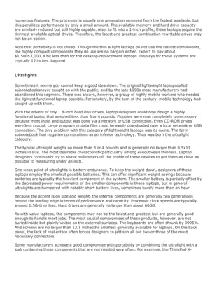 numerous features. The processor is usually one generation removed from the fastest available, but
this penalizes performance by only a small amount. The available memory and hard drive capacity
are similarly reduced but still highly capable. Also, to fit into a 1-inch profile, these laptops require the
thinnest available optical drives. Therefore, the latest and greatest combination rewritable drives may
not be an option.
Note that portability is not cheap. Though the thin & light laptops do not use the fastest components,
the highly compact components they do use are no bargain either. Expect to pay about
$1,500$3,000, a bit less than for the desktop-replacement laptops. Displays for these systems are
typically 12 inches diagonal.
Ultralights
Sometimes it seems you cannot keep a good idea down. The original lightweight laptopscalled
subnotebooksnever caught on with the public, and by the late 1990s most manufacturers had
abandoned this segment. There was always, however, a group of highly mobile workers who needed
the lightest functional laptop possible. Fortunately, by the turn of the century, mobile technology had
caught up with them.
With the advent of tiny 1.8-inch hard disk drives, laptop designers could now design a highly
functional laptop that weighed less than 3 or 4 pounds. Floppies were now completely unnecessary
because most input and output was done via a network or USB connection. Even CD-ROM drives
were less crucial. Large program or data files could be easily downloaded over a local network or USB
connection. The only problem with this category of lightweight laptops was its name. The term
subnotebook had negative connotations as an inferior technology. Thus was born the ultralight
category.
The typical ultralight weighs no more than 3 or 4 pounds and is generally no larger than 8.5x11
inches in size. The most desirable characteristicparticularly among executivesis thinness. Laptop
designers continually try to shave millimeters off the profile of these devices to get them as close as
possible to measuring under an inch.
One weak point of ultralights is battery endurance. To keep the weight down, designers of these
laptops employ the smallest possible batteries. This can offer significant weight savings because
batteries are typically the heaviest component in the system. The smaller battery is partially offset by
the decreased power requirements of the smaller components in these laptops, but in general
ultralights are hampered with notably short battery lives, sometimes barely more than an hour.
Because the accent is on size and weight, the internal components are generally two generations
behind the leading edge in terms of performance and capacity. Processor clock speeds are typically
around 1.5GHz or less. Hard drives are generally no larger than about 60GB.
As with value laptops, the components may not be the latest and greatest but are generally good
enough to handle most jobs. The most crucial compromises of these products, however, are not
buried inside but plainly visible on the external surfaces. The keyboards are often shrunk by 9095%.
And screens are no larger than 12.1 inchesthe smallest generally available for laptops. On the back
panel, the lack of real estate often forces designers to jettison all but two or three of the most
necessary connectors.
Some manufacturers achieve a good compromise with portability by combining the ultralight with a
slab containing those components that are not needed very often. For example, the ThinkPad X-
 