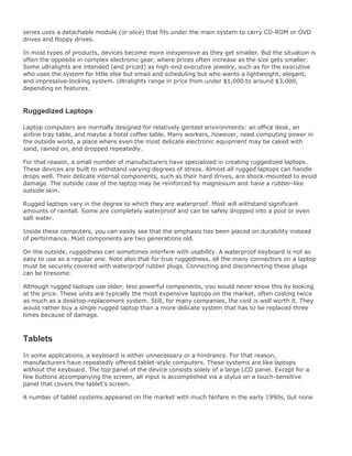 series uses a detachable module (or slice) that fits under the main system to carry CD-ROM or DVD
drives and floppy drives.
In most types of products, devices become more inexpensive as they get smaller. But the situation is
often the opposite in complex electronic gear, where prices often increase as the size gets smaller.
Some ultralights are intended (and priced) as high-end executive jewelry, such as for the executive
who uses the system for little else but email and scheduling but who wants a lightweight, elegant,
and impressive-looking system. Ultralights range in price from under $1,000 to around $3,000,
depending on features.
Ruggedized Laptops
Laptop computers are normally designed for relatively genteel environments: an office desk, an
airline tray table, and maybe a hotel coffee table. Many workers, however, need computing power in
the outside world, a place where even the most delicate electronic equipment may be caked with
sand, rained on, and dropped repeatedly.
For that reason, a small number of manufacturers have specialized in creating ruggedized laptops.
These devices are built to withstand varying degrees of stress. Almost all rugged laptops can handle
drops well. Their delicate internal components, such as their hard drives, are shock-mounted to avoid
damage. The outside case of the laptop may be reinforced by magnesium and have a rubber-like
outside skin.
Rugged laptops vary in the degree to which they are waterproof. Most will withstand significant
amounts of rainfall. Some are completely waterproof and can be safely dropped into a pool or even
salt water.
Inside these computers, you can easily see that the emphasis has been placed on durability instead
of performance. Most components are two generations old.
On the outside, ruggedness can sometimes interfere with usability. A waterproof keyboard is not as
easy to use as a regular one. Note also that for true ruggedness, all the many connectors on a laptop
must be securely covered with waterproof rubber plugs. Connecting and disconnecting these plugs
can be tiresome.
Although rugged laptops use older, less powerful components, you would never know this by looking
at the price. These units are typically the most expensive laptops on the market, often costing twice
as much as a desktop-replacement system. Still, for many companies, the cost is well worth it. They
would rather buy a single rugged laptop than a more delicate system that has to be replaced three
times because of damage.
Tablets
In some applications, a keyboard is either unnecessary or a hindrance. For that reason,
manufacturers have repeatedly offered tablet-style computers. These systems are like laptops
without the keyboard. The top panel of the device consists solely of a large LCD panel. Except for a
few buttons accompanying the screen, all input is accomplished via a stylus on a touch-sensitive
panel that covers the tablet's screen.
A number of tablet systems appeared on the market with much fanfare in the early 1990s, but none
 
