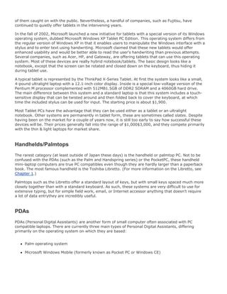 of them caught on with the public. Nevertheless, a handful of companies, such as Fujitsu, have
continued to quietly offer tablets in the intervening years.
In the fall of 2002, Microsoft launched a new initiative for tablets with a special version of its Windows
operating system, dubbed Microsoft Windows XP Tablet PC Edition. This operating system differs from
the regular version of Windows XP in that it enables users to manipulate the Windows interface with a
stylus and to enter text using handwriting. Microsoft claimed that these new tablets would offer
enhanced usability and would be better able to read the user's handwriting than previous attempts.
Several companies, such as Acer, HP, and Gateway, are offering tablets that can use this operating
system. Most of these devices are really hybrid notebook/tablets. The basic design looks like a
notebook, except that the screen can be rotated and closed down on the keyboard, thus hiding it
during tablet use.
A typical tablet is represented by the ThinkPad X-Series Tablet. At first the system looks like a small,
4-pound ultralight laptop with a 12.1-inch color display. Inside is a special low-voltage version of the
Pentium M processor complemented with 512MB1.5GB of DDR2 SDRAM and a 4060GB hard drive.
The main difference between this system and a standard laptop is that this system includes a touch-
sensitive display that can be twisted around and then folded back to cover the keyboard, at which
time the included stylus can be used for input. The starting price is about $1,900.
Most Tablet PCs have the advantage that they can be used either as a tablet or an ultralight
notebook. Other systems are permanently in tablet form, these are sometimes called slates. Despite
having been on the market for a couple of years now, it is still too early to say how successful these
devices will be. Their prices generally fall into the range of $1,000$3,000, and they compete primarily
with the thin & light laptops for market share.
Handhelds/Palmtops
The rarest category (at least outside of Japan these days) is the handheld or palmtop PC. Not to be
confused with the PDAs (such as the Palm and Handspring series) or the PocketPC, these handheld
mini-laptop computers are true PC compatibles even though they are hardly larger than a paperback
book. The most famous handheld is the Toshiba Libretto. (For more information on the Libretto, see
Chapter 1.)
Palmtops such as the Libretto offer a standard layout of keys, but with small keys spaced much more
closely together than with a standard keyboard. As such, these systems are very difficult to use for
extensive typing, but for simple field work, email, or Internet accessor anything that doesn't require
a lot of data entrythey are incredibly useful.
PDAs
PDAs (Personal Digital Assistants) are another form of small computer often associated with PC
compatible laptops. There are currently three main types of Personal Digital Assistants, differing
primarily on the operating system on which they are based:
Palm operating system
Microsoft Windows Mobile (formerly known as Pocket PC or Windows CE)
 