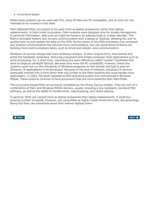 Linux/Java-based
While these systems can be used with PCs, none of them are PC compatible, and as such are not
intended to be covered in this book.
Palm OSbased PDAs are meant to be used more as laptop accessories rather than laptop
replacements. In their initial incarnation, Palm systems were designed only for simple management
of personal information, data such as might be found in an address book or a daily calendar. The
Palm's strongest feature was its easy communication with a laptop or desktop, allowing the user to
quickly back up and update the data on the PDA. As the power of tiny PDA processors has increased
and wireless communication has become more commonplace, the new generations of Palms are
tackling more communications tasks, such as email and cellular voice communication.
Windows CE devices always had more ambitious designs. In their original form, they looked and
acted like handheld computers, featuring a keyboard and simple computer-style applications such as
word processing. For a short time, manufacturers even offered so-called "Jupiter" handhelds that
were as large as ultralight laptops. Because they were not PC compatible, however, these tiny
systems could not run the thousands of Windows programs on the market and had to wait for
Windows CE applications to be developed. Because of this lack of software, Windows CE devices
eventually evolved into a form factor that was similar to the Palm systems but could handle more
applications. In 2003, Microsoft updated its PDA operating system and rechristened it Windows
Mobile. These systems continue to have processors that are more powerful than Palm PDAs.
The Linux/Java-based PDAs are primarily embodied by the Sharp Zaurus models. They are sort of a
combination of Palm and Windows Mobile devices, usually including a tiny keyboard, standard PDA
software, as well as the ability to handle email, web browsing, and media playing.
In general, PDAs are viewed more as laptop accessories than laptop replacements. A small but
growing number of people, however, are using PDAs as highly mobile email terminals, the advantage
being that they can sometimes leave their heavier laptops home.
 
