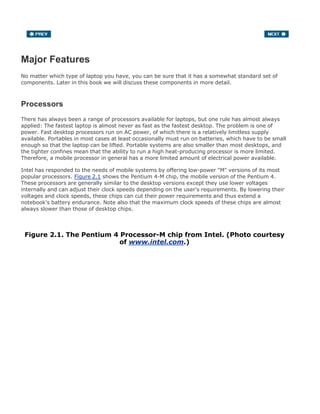 Major Features
No matter which type of laptop you have, you can be sure that it has a somewhat standard set of
components. Later in this book we will discuss these components in more detail.
Processors
There has always been a range of processors available for laptops, but one rule has almost always
applied: The fastest laptop is almost never as fast as the fastest desktop. The problem is one of
power. Fast desktop processors run on AC power, of which there is a relatively limitless supply
available. Portables in most cases at least occasionally must run on batteries, which have to be small
enough so that the laptop can be lifted. Portable systems are also smaller than most desktops, and
the tighter confines mean that the ability to run a high heat-producing processor is more limited.
Therefore, a mobile processor in general has a more limited amount of electrical power available.
Intel has responded to the needs of mobile systems by offering low-power "M" versions of its most
popular processors. Figure 2.1 shows the Pentium 4-M chip, the mobile version of the Pentium 4.
These processors are generally similar to the desktop versions except they use lower voltages
internally and can adjust their clock speeds depending on the user's requirements. By lowering their
voltages and clock speeds, these chips can cut their power requirements and thus extend a
notebook's battery endurance. Note also that the maximum clock speeds of these chips are almost
always slower than those of desktop chips.
Figure 2.1. The Pentium 4 Processor-M chip from Intel. (Photo courtesy
of www.intel.com.)
 