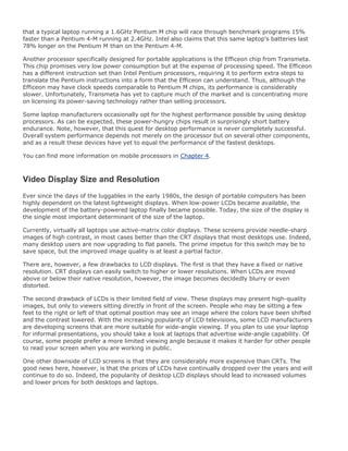 that a typical laptop running a 1.6GHz Pentium M chip will race through benchmark programs 15%
faster than a Pentium 4-M running at 2.4GHz. Intel also claims that this same laptop's batteries last
78% longer on the Pentium M than on the Pentium 4-M.
Another processor specifically designed for portable applications is the Efficeon chip from Transmeta.
This chip promises very low power consumption but at the expense of processing speed. The Efficeon
has a different instruction set than Intel Pentium processors, requiring it to perform extra steps to
translate the Pentium instructions into a form that the Efficeon can understand. Thus, although the
Efficeon may have clock speeds comparable to Pentium M chips, its performance is considerably
slower. Unfortunately, Transmeta has yet to capture much of the market and is concentrating more
on licensing its power-saving technology rather than selling processors.
Some laptop manufacturers occasionally opt for the highest performance possible by using desktop
processors. As can be expected, these power-hungry chips result in surprisingly short battery
endurance. Note, however, that this quest for desktop performance is never completely successful.
Overall system performance depends not merely on the processor but on several other components,
and as a result these devices have yet to equal the performance of the fastest desktops.
You can find more information on mobile processors in Chapter 4.
Video Display Size and Resolution
Ever since the days of the luggables in the early 1980s, the design of portable computers has been
highly dependent on the latest lightweight displays. When low-power LCDs became available, the
development of the battery-powered laptop finally became possible. Today, the size of the display is
the single most important determinant of the size of the laptop.
Currently, virtually all laptops use active-matrix color displays. These screens provide needle-sharp
images of high contrast, in most cases better than the CRT displays that most desktops use. Indeed,
many desktop users are now upgrading to flat panels. The prime impetus for this switch may be to
save space, but the improved image quality is at least a partial factor.
There are, however, a few drawbacks to LCD displays. The first is that they have a fixed or native
resolution. CRT displays can easily switch to higher or lower resolutions. When LCDs are moved
above or below their native resolution, however, the image becomes decidedly blurry or even
distorted.
The second drawback of LCDs is their limited field of view. These displays may present high-quality
images, but only to viewers sitting directly in front of the screen. People who may be sitting a few
feet to the right or left of that optimal position may see an image where the colors have been shifted
and the contrast lowered. With the increasing popularity of LCD televisions, some LCD manufacturers
are developing screens that are more suitable for wide-angle viewing. If you plan to use your laptop
for informal presentations, you should take a look at laptops that advertise wide-angle capability. Of
course, some people prefer a more limited viewing angle because it makes it harder for other people
to read your screen when you are working in public.
One other downside of LCD screens is that they are considerably more expensive than CRTs. The
good news here, however, is that the prices of LCDs have continually dropped over the years and will
continue to do so. Indeed, the popularity of desktop LCD displays should lead to increased volumes
and lower prices for both desktops and laptops.
 