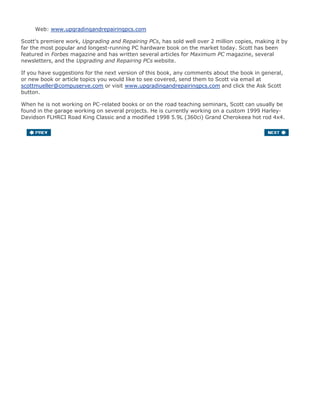 Web: www.upgradingandrepairingpcs.com
Scott's premiere work, Upgrading and Repairing PCs, has sold well over 2 million copies, making it by
far the most popular and longest-running PC hardware book on the market today. Scott has been
featured in Forbes magazine and has written several articles for Maximum PC magazine, several
newsletters, and the Upgrading and Repairing PCs website.
If you have suggestions for the next version of this book, any comments about the book in general,
or new book or article topics you would like to see covered, send them to Scott via email at
scottmueller@compuserve.com or visit www.upgradingandrepairingpcs.com and click the Ask Scott
button.
When he is not working on PC-related books or on the road teaching seminars, Scott can usually be
found in the garage working on several projects. He is currently working on a custom 1999 Harley-
Davidson FLHRCI Road King Classic and a modified 1998 5.9L (360ci) Grand Cherokeea hot rod 4x4.
 