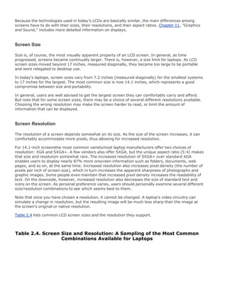 Because the technologies used in today's LCDs are basically similar, the main differences among
screens have to do with their sizes, their resolutions, and their aspect ratios. Chapter 11, "Graphics
and Sound," includes more detailed information on displays.
Screen Size
Size is, of course, the most visually apparent property of an LCD screen. In general, as time
progressed, screens became continually larger. There is, however, a size limit for laptops. As LCD
screen sizes moved beyond 17 inches, measured diagonally, they became too large to be portable
and were relegated to desktop use.
In today's laptops, screen sizes vary from 7.2 inches (measured diagonally) for the smallest systems
to 17 inches for the largest. The most common size is now 14.1 inches, which represents a good
compromise between size and portability.
In general, users are well advised to get the largest screen they can comfortably carry and afford.
But note that for some screen sizes, there may be a choice of several different resolutions available.
Choosing the wrong resolution may make the screen harder to read, or limit the amount of
information that can be displayed.
Screen Resolution
The resolution of a screen depends somewhat on its size. As the size of the screen increases, it can
comfortably accommodate more pixels, thus allowing for increased resolution.
For 14.1-inch screensthe most common varietymost laptop manufacturers offer two choices of
resolution: XGA and SXGA+. A few vendors also offer SXGA, but the unique aspect ratio (5:4) makes
that size and resolution somewhat rare. The increased resolution of SXGA+ over standard XGA
enables users to display nearly 87% more onscreen information such as folders, documents, web
pages, and so on, at the same time. Increased resolution also increases pixel density (the number of
pixels per inch of screen size), which in turn increases the apparent sharpness of photographs and
graphic images. Some people even maintain that increased pixel density increases the readability of
text. On the downside, however, increased resolution also decreases the size of standard text and
icons on the screen. As personal preference varies, users should personally examine several different
size/resolution combinations to see which seems best to them.
Note that once you have chosen a resolution, it cannot be changed. A laptop's video circuitry can
simulate a change in resolution, but the resulting image will be much less sharp than the image at
the screen's original or native resolution.
Table 2.4 lists common LCD screen sizes and the resolution they support.
Table 2.4. Screen Size and Resolution: A Sampling of the Most Common
Combinations Available for Laptops
 