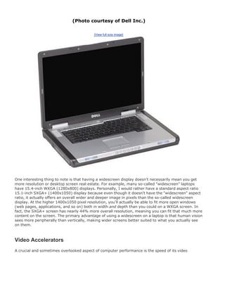 (Photo courtesy of Dell Inc.)
[View full size image]
One interesting thing to note is that having a widescreen display doesn't necessarily mean you get
more resolution or desktop screen real estate. For example, many so-called "widescreen" laptops
have 15.4-inch WXGA (1280x800) displays. Personally, I would rather have a standard aspect ratio
15.1-inch SXGA+ (1400x1050) display because even though it doesn't have the "widescreen" aspect
ratio, it actually offers an overall wider and deeper image in pixels than the so-called widescreen
display. At the higher 1400x1050 pixel resolution, you'll actually be able to fit more open windows
(web pages, applications, and so on) both in width and depth than you could on a WXGA screen. In
fact, the SXGA+ screen has nearly 44% more overall resolution, meaning you can fit that much more
content on the screen. The primary advantage of using a widescreen on a laptop is that human vision
sees more peripherally than vertically, making wider screens better suited to what you actually see
on them.
Video Accelerators
A crucial and sometimes overlooked aspect of computer performance is the speed of its video
 