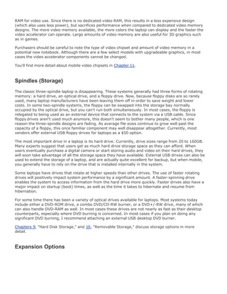 RAM for video use. Since there is no dedicated video RAM, this results in a less expensive design
(which also uses less power), but sacrifices performance when compared to dedicated video memory
designs. The more video memory available, the more colors the laptop can display and the faster the
video accelerator can operate. Large amounts of video memory are also useful for 3D graphics such
as in games.
Purchasers should be careful to note the type of video chipset and amount of video memory in a
potential new notebook. Although there are a few select models with upgradeable graphics, in most
cases the video accelerator components cannot be changed.
You'll find more detail about mobile video chipsets in Chapter 11.
Spindles (Storage)
The classic three-spindle laptop is disappearing. These systems generally had three forms of rotating
memory: a hard drive, an optical drive, and a floppy drive. Now, because floppy disks are so rarely
used, many laptop manufacturers have been leaving them off in order to save weight and lower
costs. In some two-spindle systems, the floppy can be swapped into the storage bay normally
occupied by the optical drive, but you can't run both simultaneously. In most cases, the floppy is
relegated to being used as an external device that connects to the system via a USB cable. Since
floppy drives aren't used much anymore, this doesn't seem to bother many people, which is one
reason the three-spindle designs are fading. As average file sizes continue to grow well past the
capacity of a floppy, this once familiar component may well disappear altogether. Currently, most
vendors offer external USB floppy drives for laptops as a $50 option.
The most important drive in a laptop is its hard drive. Currently, drive sizes range from 20 to 160GB.
Many experts suggest that users get as much hard drive storage space as they can afford. When
users eventually purchase a digital camera or start storing audio and video on their hard drives, they
will soon take advantage of all the storage space they have available. External USB drives can also be
used to extend the storage of a laptop, and are actually quite excellent for backup, but when mobile,
you generally have to rely on the drive that is installed internally in the system.
Some laptops have drives that rotate at higher speeds than other drives. The use of faster rotating
drives will positively impact system performance by a significant amount. A faster-spinning drive
enables the system to access information from the hard drive more quickly. Faster drives also have a
major impact on startup (boot) times, as well as the time it takes to hibernate and resume from
hibernation.
For some time there has been a variety of optical drives available for laptops. Most systems today
include either a DVD-ROM drive, a combo DVD/CD-RW burner, or a DVD+/-RW drive, many of which
can also handle DVD-RAM as well. In most cases these drives are not nearly as fast as their desktop
counterparts, especially where DVD burning is concerned. In most cases if you plan on doing any
significant DVD burning, I recommend attaching an external USB desktop DVD burner.
Chapters 9, "Hard Disk Storage," and 10, "Removable Storage," discuss storage options in more
detail.
Expansion Options
 