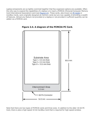 Laptop components are so tightly crammed together that few expansion options are available. Often
the only way to expand the capabilities of a laptop is to insert a PCMCIA (Personal Computer Memory
Card International Association) card (see Figure 2.4). These cards, also known as PC Cards or
CardBus Cards, were originally designed as memory cards but are now capable of providing a wealth
of features. Almost any feature not provided on a laptop or not provided in sufficient quantity can be
added via a PCMCIA card.
Figure 2.4. A diagram of the PCMCIA PC Card.
Note that there are two types of PCMCIA cards and three sizes. In addition to the older 16-bit PC
Card, there is also a high-speed 32-bit CardBus Card that is required for high-speed wireless
 