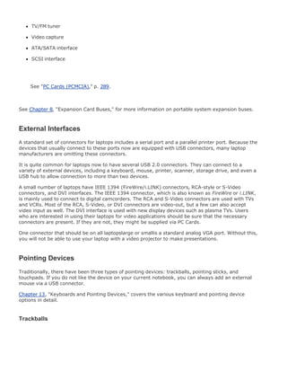TV/FM tuner
Video capture
ATA/SATA interface
SCSI interface
See "PC Cards (PCMCIA)," p. 289.
See Chapter 8, "Expansion Card Buses," for more information on portable system expansion buses.
External Interfaces
A standard set of connectors for laptops includes a serial port and a parallel printer port. Because the
devices that usually connect to these ports now are equipped with USB connectors, many laptop
manufacturers are omitting these connectors.
It is quite common for laptops now to have several USB 2.0 connectors. They can connect to a
variety of external devices, including a keyboard, mouse, printer, scanner, storage drive, and even a
USB hub to allow connection to more than two devices.
A small number of laptops have IEEE 1394 (FireWire/i.LINK) connectors, RCA-style or S-Video
connectors, and DVI interfaces. The IEEE 1394 connector, which is also known as FireWire or i.LINK,
is mainly used to connect to digital camcorders. The RCA and S-Video connectors are used with TVs
and VCRs. Most of the RCA, S-Video, or DVI connectors are video-out, but a few can also accept
video input as well. The DVI interface is used with new display devices such as plasma TVs. Users
who are interested in using their laptops for video applications should be sure that the necessary
connectors are present. If they are not, they might be supplied via PC Cards.
One connector that should be on all laptopslarge or smallis a standard analog VGA port. Without this,
you will not be able to use your laptop with a video projector to make presentations.
Pointing Devices
Traditionally, there have been three types of pointing devices: trackballs, pointing sticks, and
touchpads. If you do not like the device on your current notebook, you can always add an external
mouse via a USB connector.
Chapter 13, "Keyboards and Pointing Devices," covers the various keyboard and pointing device
options in detail.
Trackballs
 