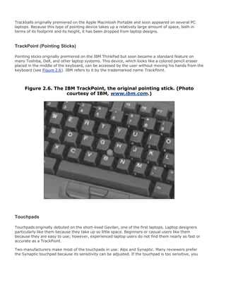 Trackballs originally premiered on the Apple Macintosh Portable and soon appeared on several PC
laptops. Because this type of pointing device takes up a relatively large amount of space, both in
terms of its footprint and its height, it has been dropped from laptop designs.
TrackPoint (Pointing Sticks)
Pointing sticks originally premiered on the IBM ThinkPad but soon became a standard feature on
many Toshiba, Dell, and other laptop systems. This device, which looks like a colored pencil eraser
placed in the middle of the keyboard, can be accessed by the user without moving his hands from the
keyboard (see Figure 2.6). IBM refers to it by the trademarked name TrackPoint.
Figure 2.6. The IBM TrackPoint, the original pointing stick. (Photo
courtesy of IBM, www.ibm.com.)
Touchpads
Touchpads originally debuted on the short-lived Gavilan, one of the first laptops. Laptop designers
particularly like them because they take up so little space. Beginners or casual users like them
because they are easy to use; however, experienced laptop users do not find them nearly as fast or
accurate as a TrackPoint.
Two manufacturers make most of the touchpads in use: Alps and Synaptic. Many reviewers prefer
the Synaptic touchpad because its sensitivity can be adjusted. If the touchpad is too sensitive, you
 