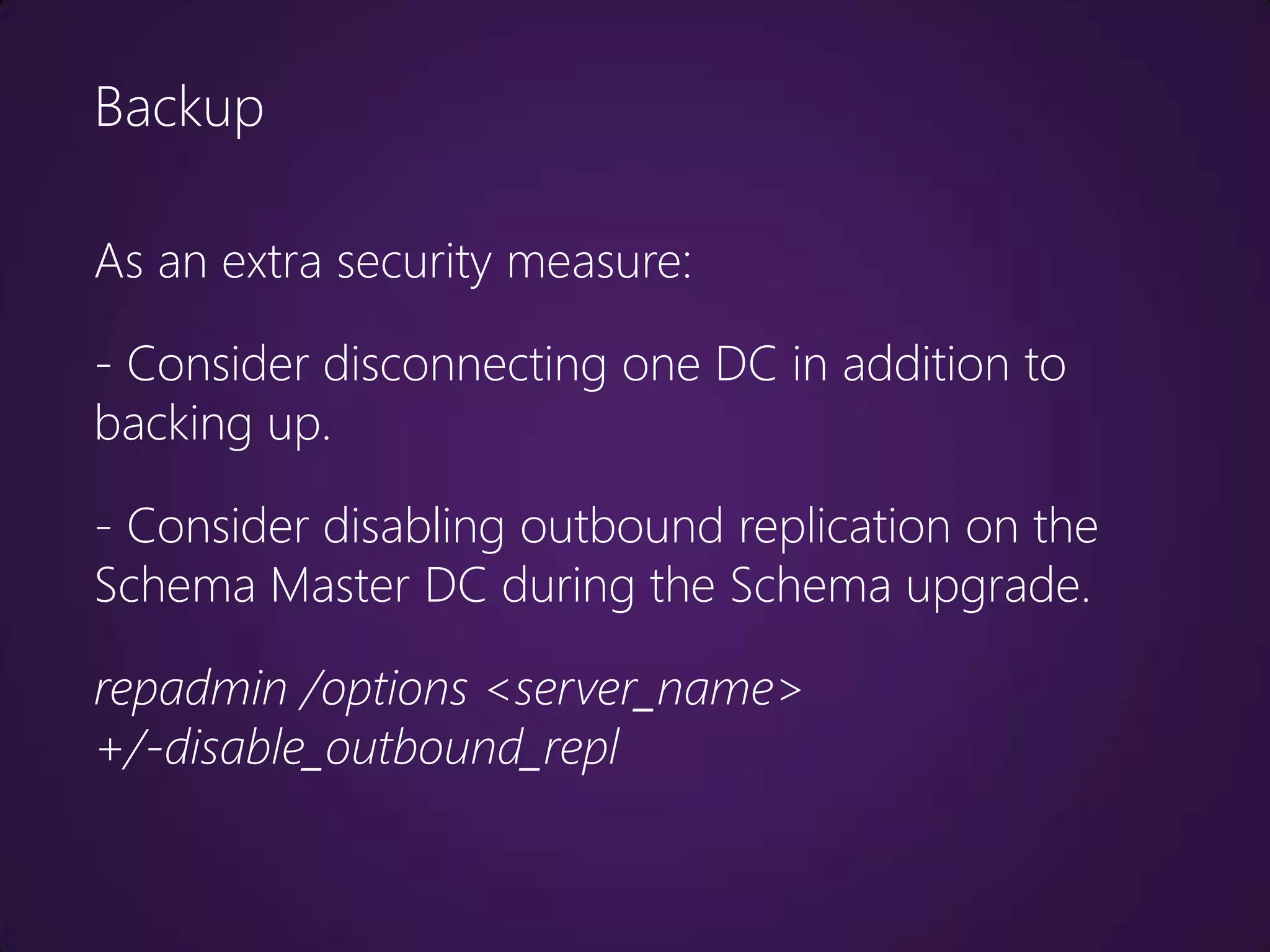 Backup

As an extra security measure:

- Consider disconnecting one DC in addition to
backing up.

- Consider disabling outbound replication on the
Schema Master DC during the Schema upgrade.

repadmin /options <server_name>
+/-disable_outbound_repl
 
