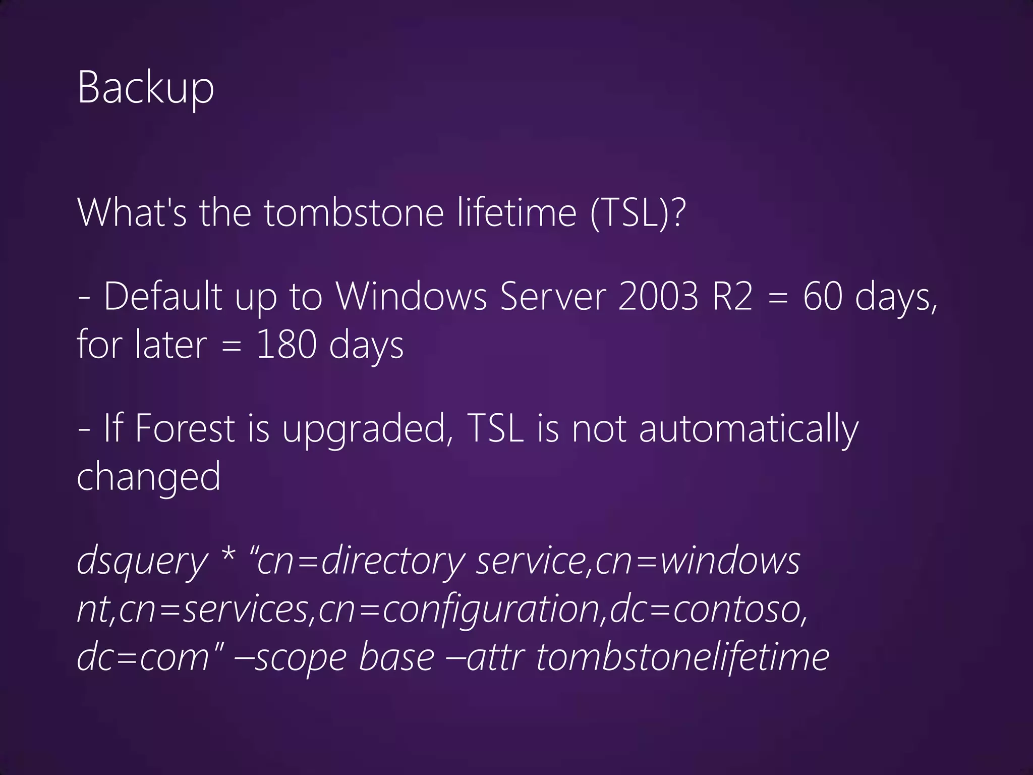 Backup

What's the tombstone lifetime (TSL)?

- Default up to Windows Server 2003 R2 = 60 days,
for later = 180 days

- If Forest is upgraded, TSL is not automatically
changed

dsquery * “cn=directory service,cn=windows
nt,cn=services,cn=configuration,dc=contoso,
dc=com” –scope base –attr tombstonelifetime
 