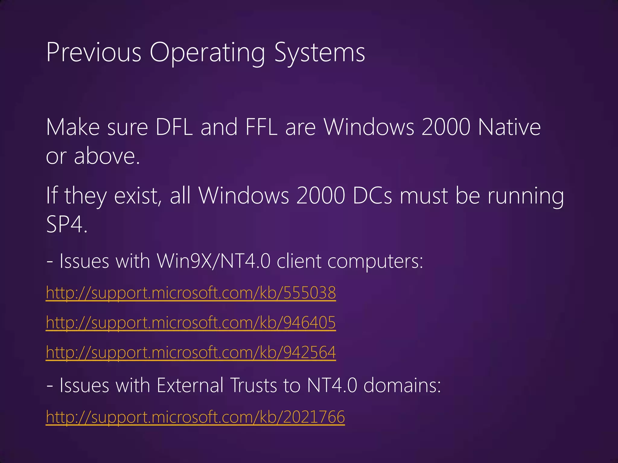 Previous Operating Systems

Make sure DFL and FFL are Windows 2000 Native
or above.
If they exist, all Windows 2000 DCs must be running
SP4.
- Issues with Win9X/NT4.0 client computers:
http://support.microsoft.com/kb/555038
http://support.microsoft.com/kb/946405
http://support.microsoft.com/kb/942564
- Issues with External Trusts to NT4.0 domains:
http://support.microsoft.com/kb/2021766
 