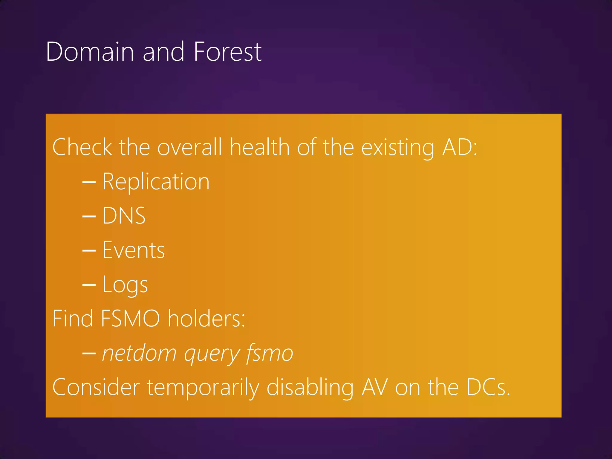 Domain and Forest


Check the overall health of the existing AD:
   – Replication
   – DNS
   – Events
   – Logs
Find FSMO holders:
   – netdom query fsmo
Consider temporarily disabling AV on the DCs.
 