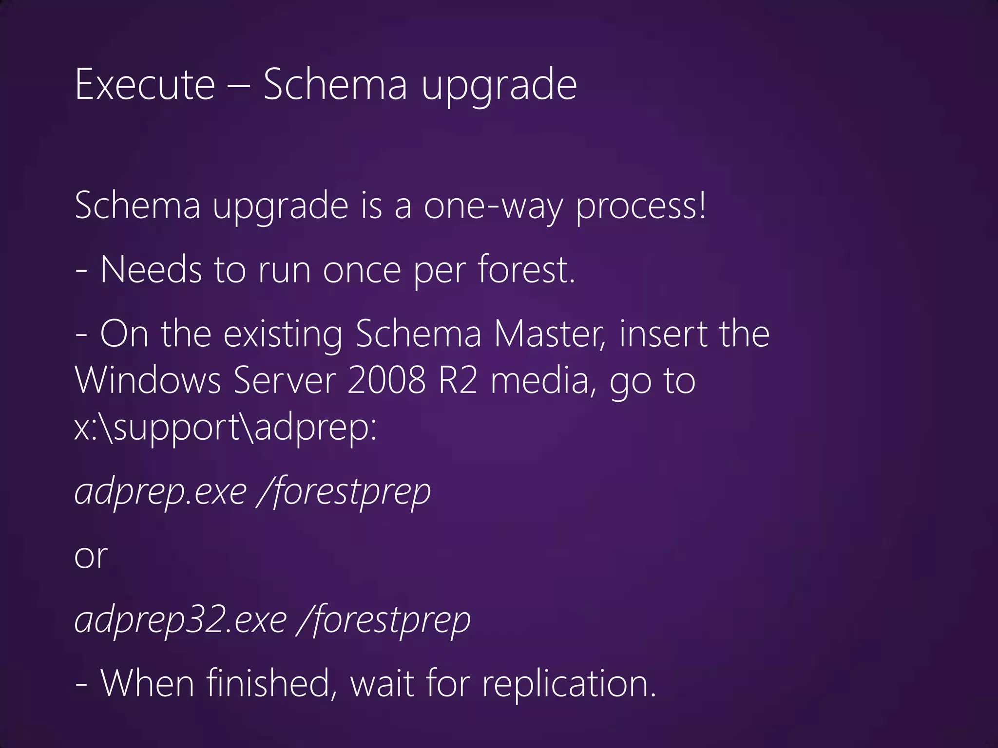 Execute – Schema upgrade

Schema upgrade is a one-way process!
- Needs to run once per forest.
- On the existing Schema Master, insert the
Windows Server 2008 R2 media, go to
x:supportadprep:
adprep.exe /forestprep
or
adprep32.exe /forestprep
- When finished, wait for replication.
 