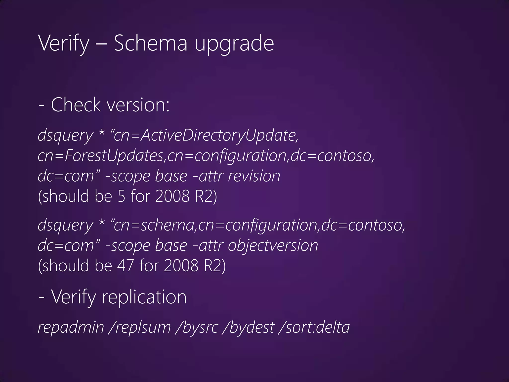 Verify – Schema upgrade

- Check version:
dsquery * “cn=ActiveDirectoryUpdate,
cn=ForestUpdates,cn=configuration,dc=contoso,
dc=com” -scope base -attr revision
(should be 5 for 2008 R2)
dsquery * “cn=schema,cn=configuration,dc=contoso,
dc=com” -scope base -attr objectversion
(should be 47 for 2008 R2)
- Verify replication
repadmin /replsum /bysrc /bydest /sort:delta
 