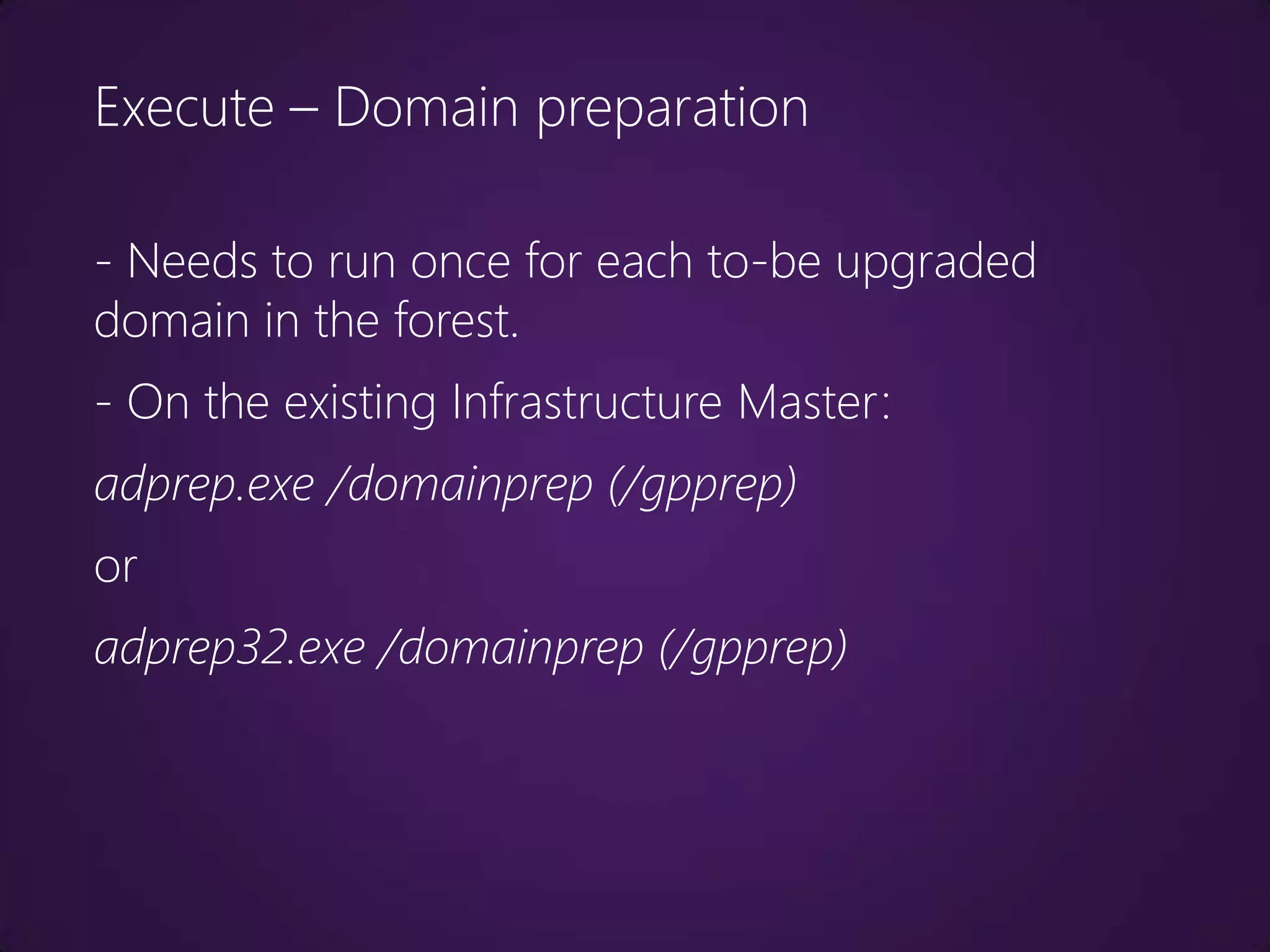 Execute – Domain preparation

- Needs to run once for each to-be upgraded
domain in the forest.
- On the existing Infrastructure Master:
adprep.exe /domainprep (/gpprep)
or
adprep32.exe /domainprep (/gpprep)
 