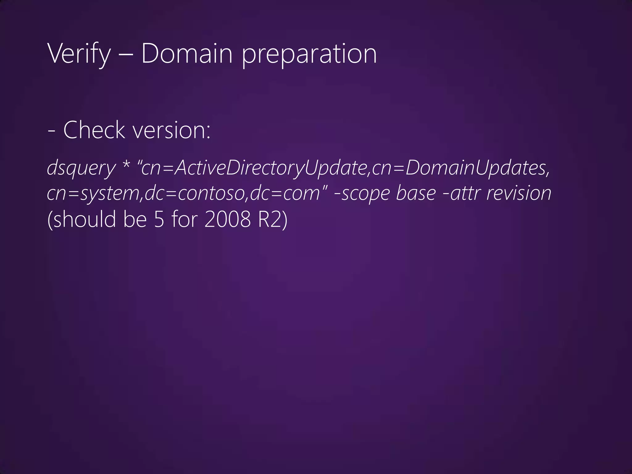 Verify – Domain preparation

- Check version:
dsquery * “cn=ActiveDirectoryUpdate,cn=DomainUpdates,
cn=system,dc=contoso,dc=com” -scope base -attr revision
(should be 5 for 2008 R2)
 