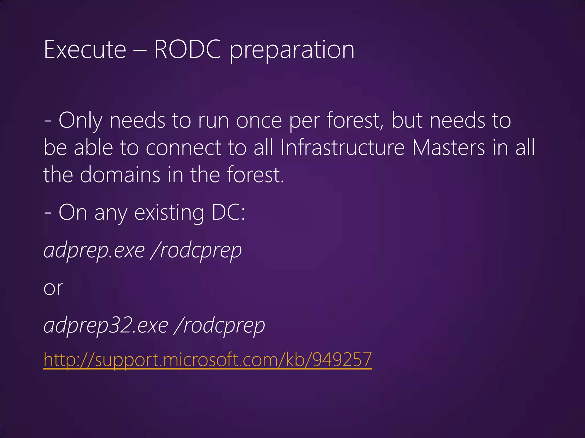 Execute – RODC preparation

- Only needs to run once per forest, but needs to
be able to connect to all Infrastructure Masters in all
the domains in the forest.
- On any existing DC:
adprep.exe /rodcprep
or
adprep32.exe /rodcprep
http://support.microsoft.com/kb/949257
 