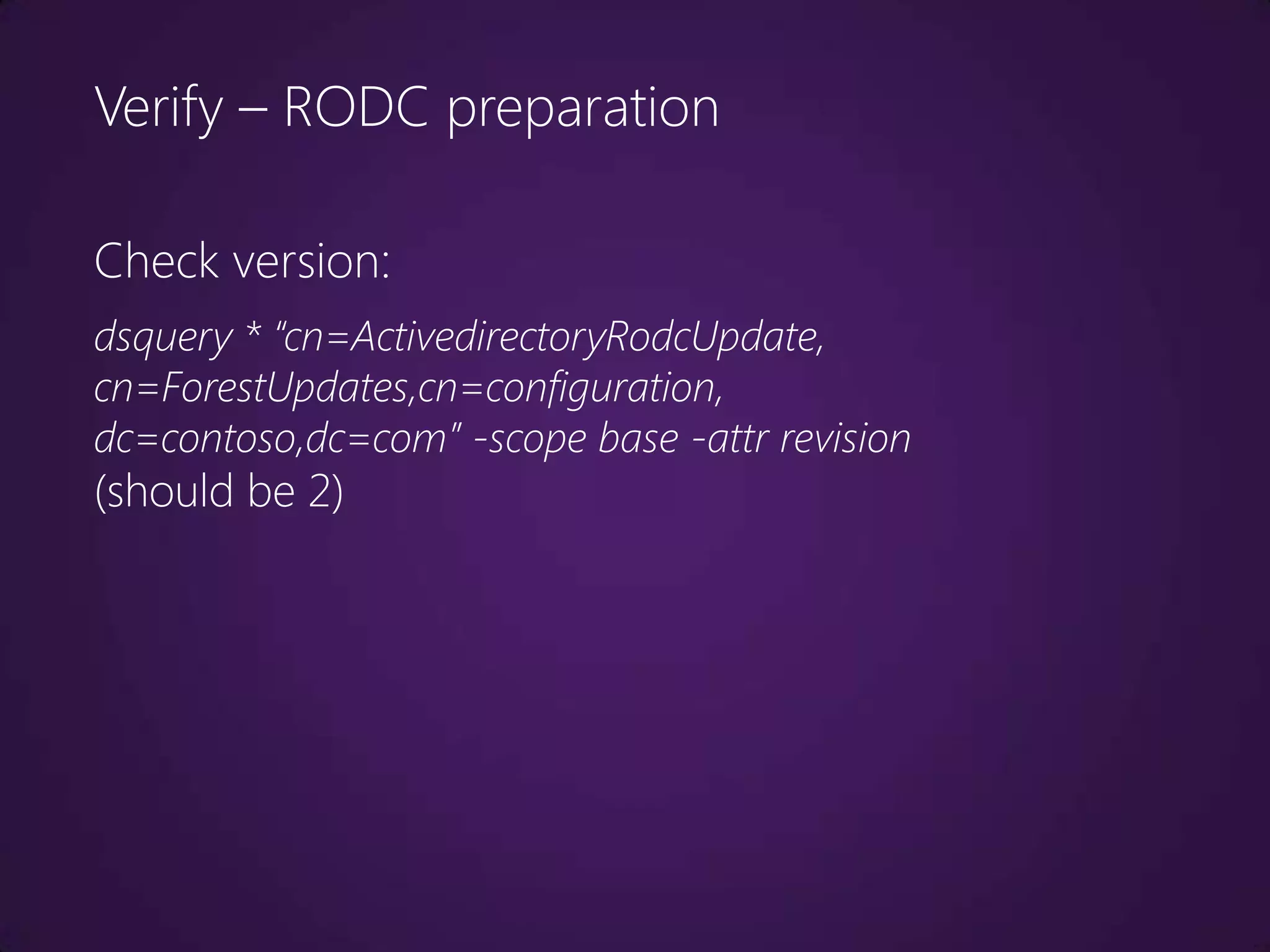 Verify – RODC preparation

Check version:
dsquery * “cn=ActivedirectoryRodcUpdate,
cn=ForestUpdates,cn=configuration,
dc=contoso,dc=com” -scope base -attr revision
(should be 2)
 