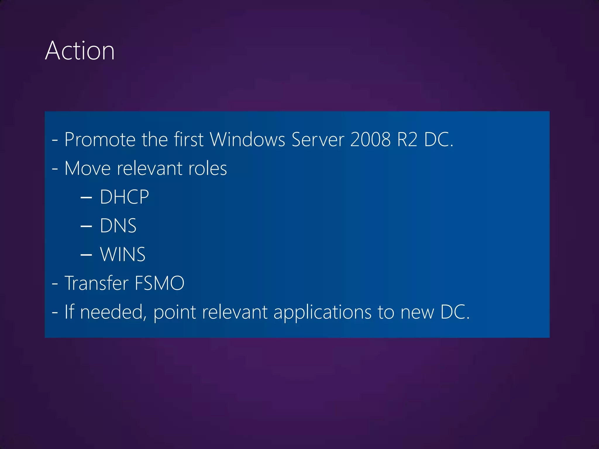 Action


- Promote the first Windows Server 2008 R2 DC.
- Move relevant roles
     – DHCP
     – DNS
     – WINS
- Transfer FSMO
- If needed, point relevant applications to new DC.
 