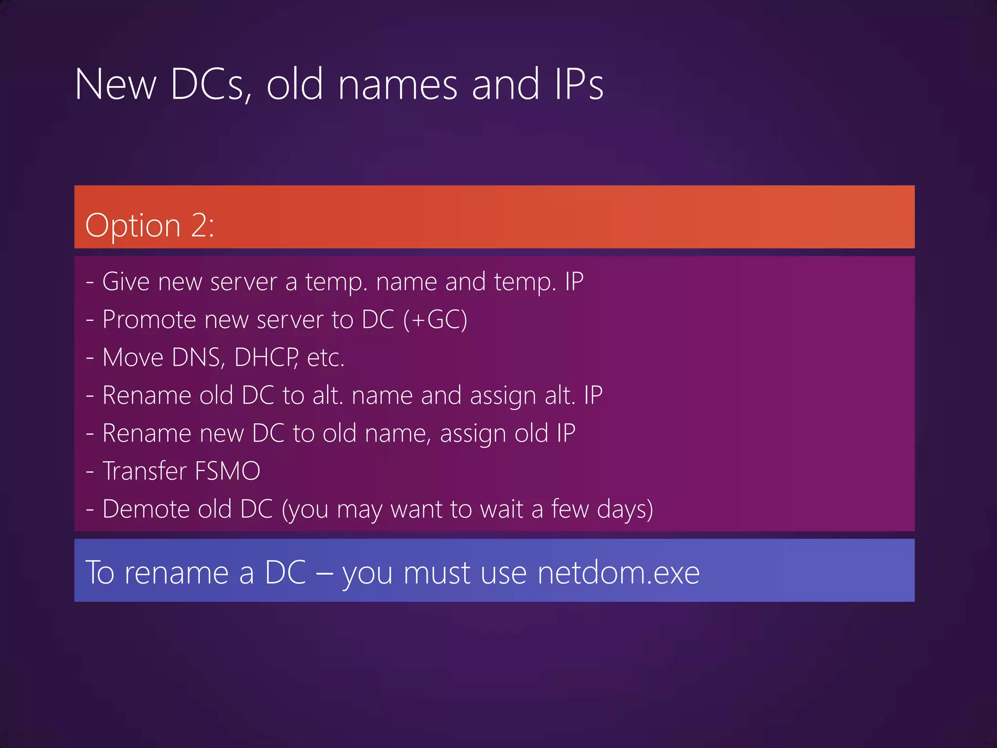 New DCs, old names and IPs


Option 2:
- Give new server a temp. name and temp. IP
- Promote new server to DC (+GC)
- Move DNS, DHCP etc.
                   ,
- Rename old DC to alt. name and assign alt. IP
- Rename new DC to old name, assign old IP
- Transfer FSMO
- Demote old DC (you may want to wait a few days)

To rename a DC – you must use netdom.exe
 
