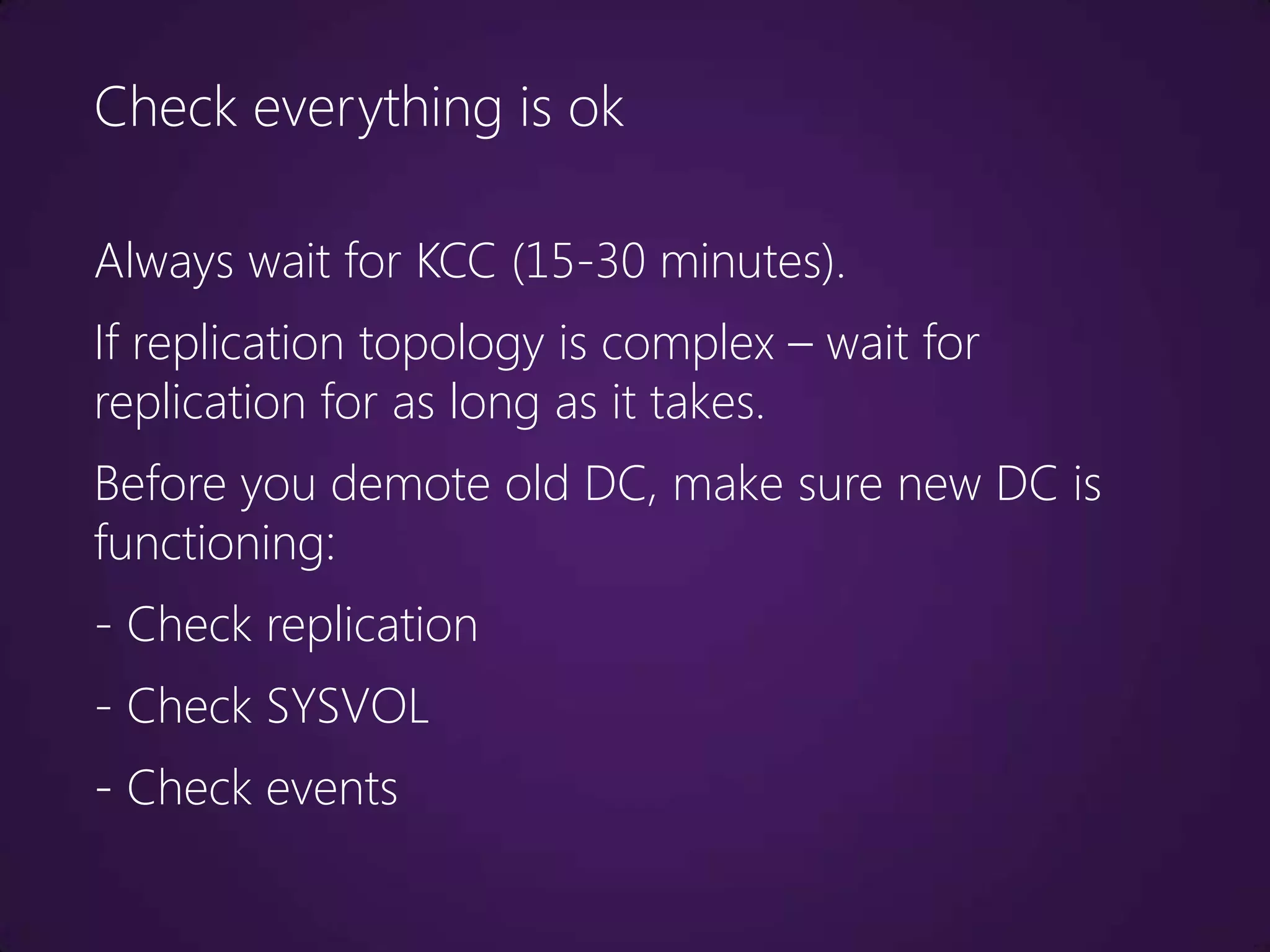 Check everything is ok

Always wait for KCC (15-30 minutes).
If replication topology is complex – wait for
replication for as long as it takes.
Before you demote old DC, make sure new DC is
functioning:
- Check replication
- Check SYSVOL
- Check events
 