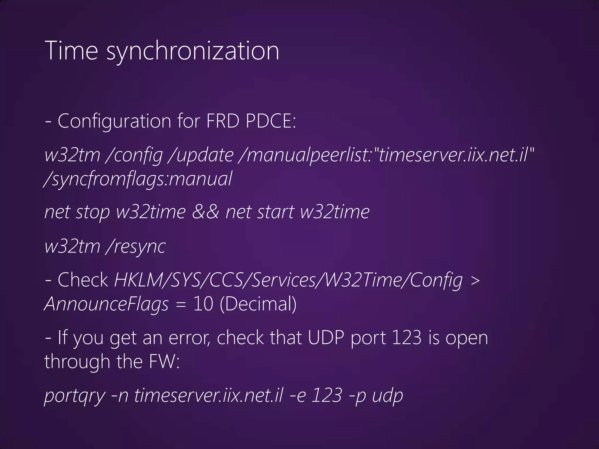 Time synchronization

- Configuration for FRD PDCE:
w32tm /config /update /manualpeerlist:"timeserver.iix.net.il"
/syncfromflags:manual
net stop w32time && net start w32time
w32tm /resync
- Check HKLM/SYS/CCS/Services/W32Time/Config >
AnnounceFlags = 10 (Decimal)
- If you get an error, check that UDP port 123 is open
through the FW:
portqry -n timeserver.iix.net.il -e 123 -p udp
 