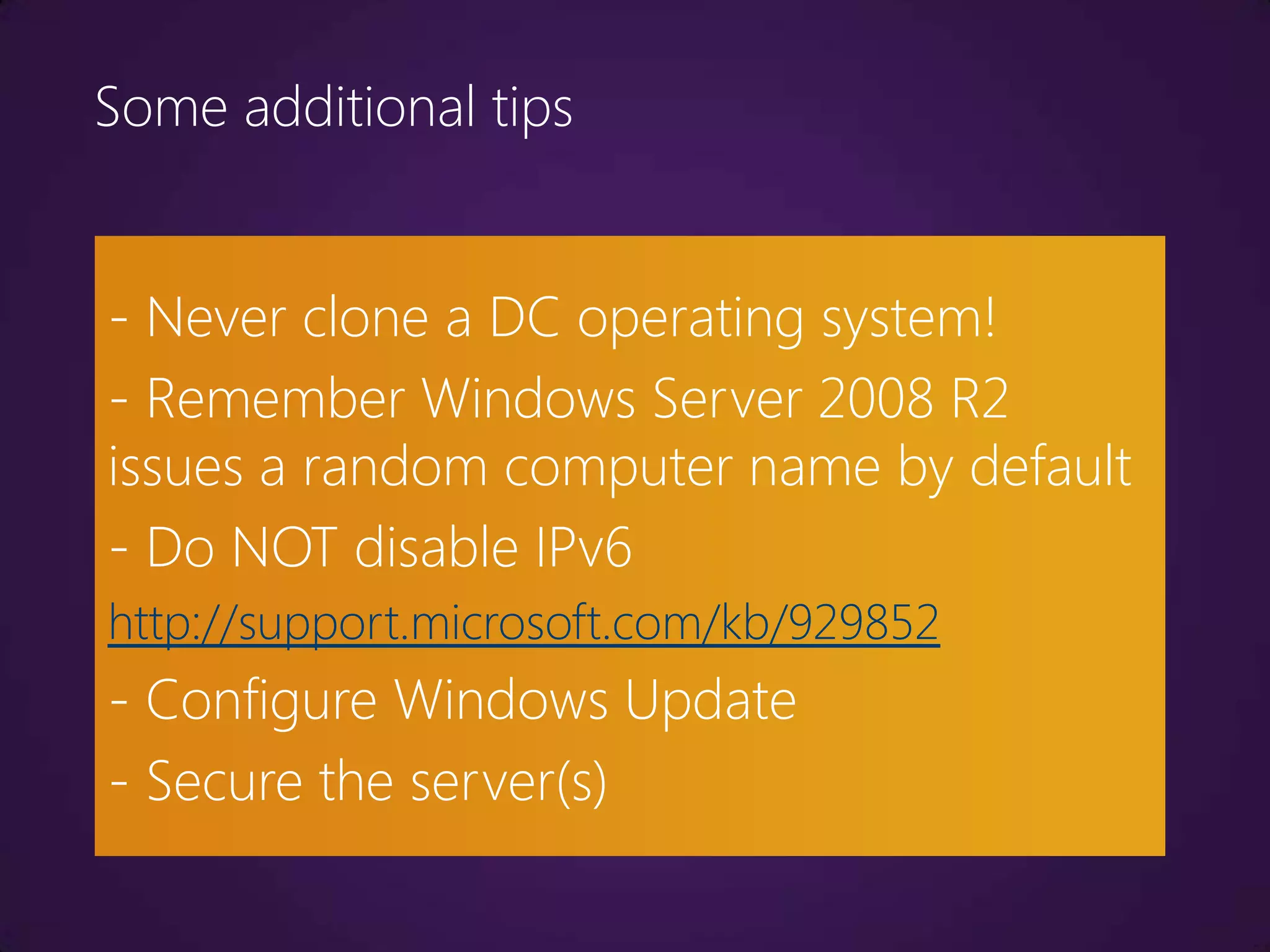 Some additional tips


- Never clone a DC operating system!
- Remember Windows Server 2008 R2
issues a random computer name by default
- Do NOT disable IPv6
http://support.microsoft.com/kb/929852
- Configure Windows Update
- Secure the server(s)
 