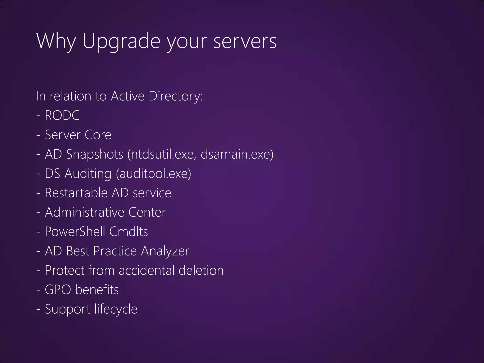 Why Upgrade your servers

In relation to Active Directory:
- RODC
- Server Core
- AD Snapshots (ntdsutil.exe, dsamain.exe)
- DS Auditing (auditpol.exe)
- Restartable AD service
- Administrative Center
- PowerShell Cmdlts
- AD Best Practice Analyzer
- Protect from accidental deletion
- GPO benefits
- Support lifecycle
 