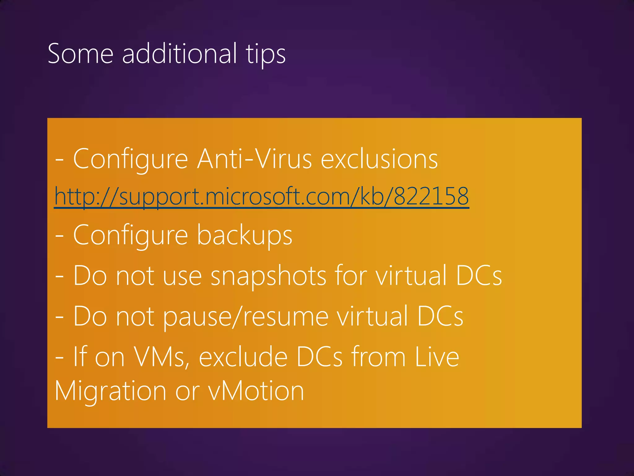 Some additional tips


- Configure Anti-Virus exclusions
http://support.microsoft.com/kb/822158
- Configure backups
- Do not use snapshots for virtual DCs
- Do not pause/resume virtual DCs
- If on VMs, exclude DCs from Live
Migration or vMotion
 