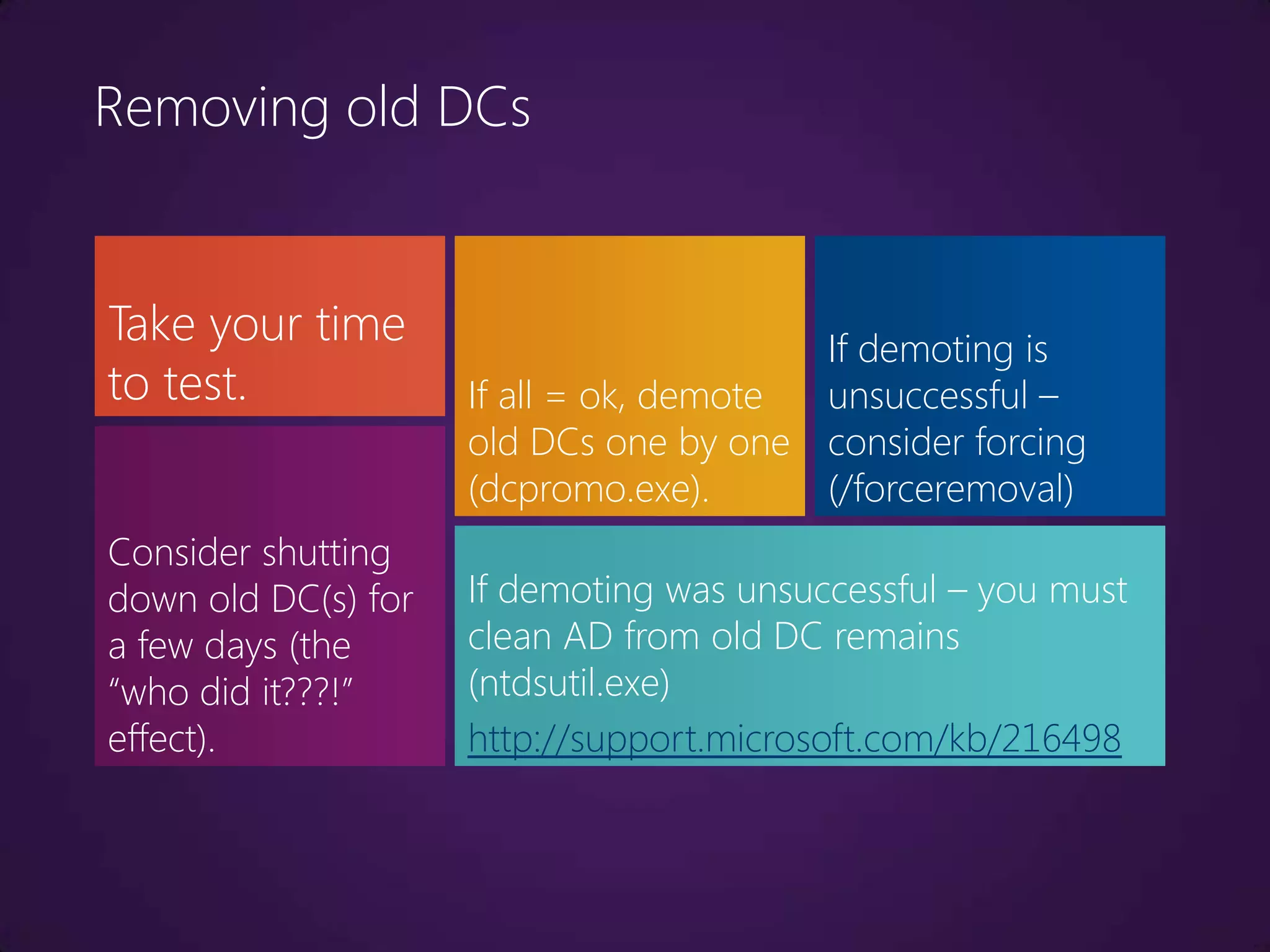 Removing old DCs


Take your time                           If demoting is
to test.             If all = ok, demote unsuccessful –
                     old DCs one by one consider forcing
                     (dcpromo.exe).      (/forceremoval)
Consider shutting
down old DC(s) for   If demoting was unsuccessful – you must
a few days (the      clean AD from old DC remains
“who did it???!”     (ntdsutil.exe)
effect).             http://support.microsoft.com/kb/216498
 