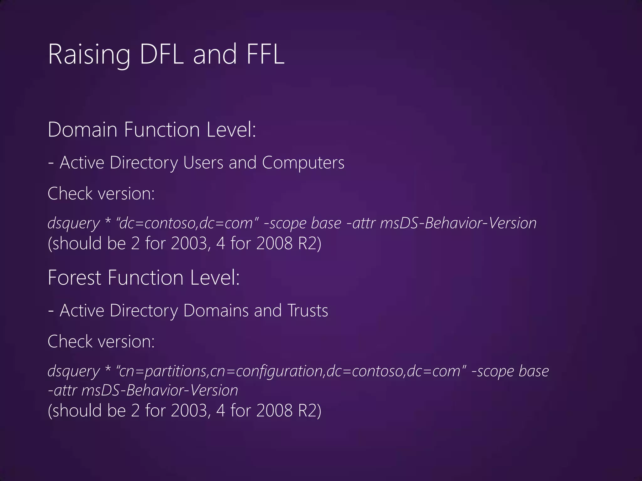 Raising DFL and FFL

Domain Function Level:
- Active Directory Users and Computers
Check version:
dsquery * “dc=contoso,dc=com” -scope base -attr msDS-Behavior-Version
(should be 2 for 2003, 4 for 2008 R2)
Forest Function Level:
- Active Directory Domains and Trusts
Check version:
dsquery * “cn=partitions,cn=configuration,dc=contoso,dc=com” -scope base
-attr msDS-Behavior-Version
(should be 2 for 2003, 4 for 2008 R2)
 
