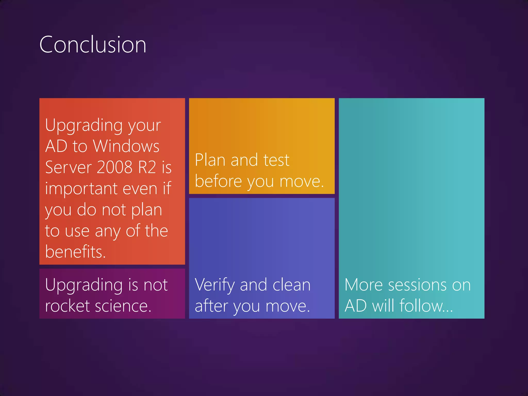Conclusion


Upgrading your
AD to Windows
Server 2008 R2 is   Plan and test
important even if   before you move.
you do not plan
to use any of the
benefits.
Upgrading is not    Verify and clean   More sessions on
rocket science.     after you move.    AD will follow…
 