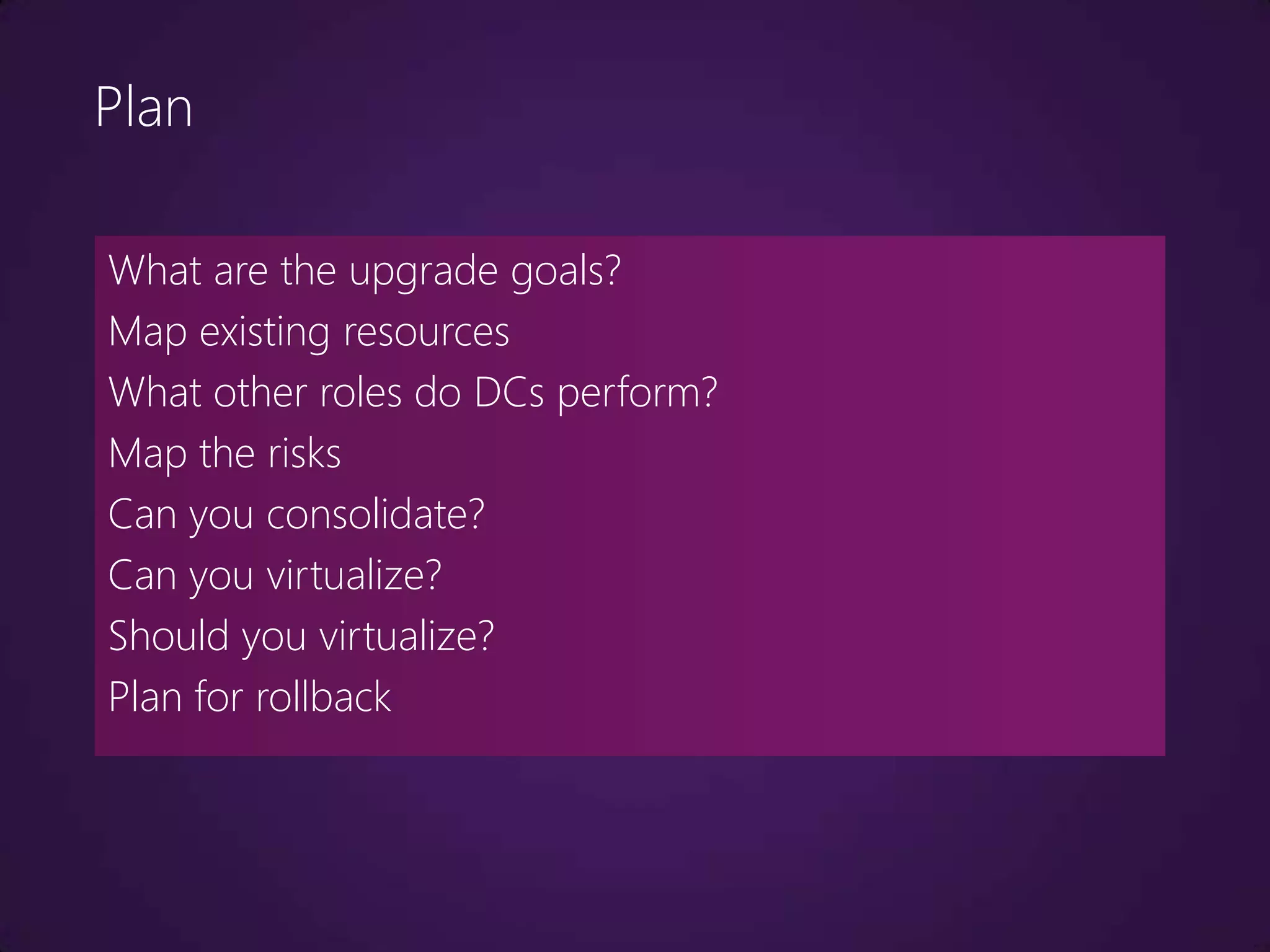 Plan

What are the upgrade goals?
Map existing resources
What other roles do DCs perform?
Map the risks
Can you consolidate?
Can you virtualize?
Should you virtualize?
Plan for rollback
 