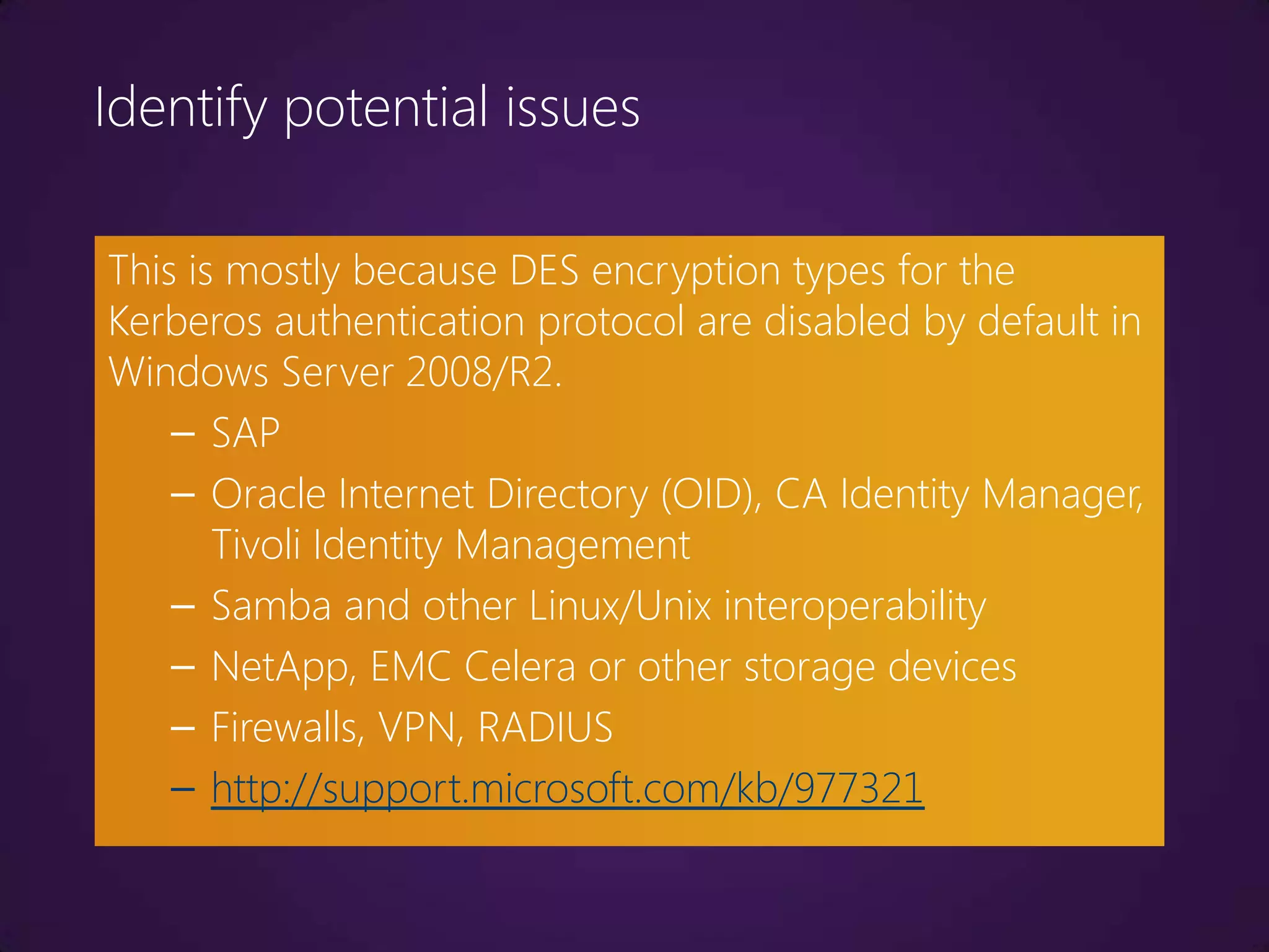 Identify potential issues

This is mostly because DES encryption types for the
Kerberos authentication protocol are disabled by default in
Windows Server 2008/R2.
    – SAP
    – Oracle Internet Directory (OID), CA Identity Manager,
       Tivoli Identity Management
    – Samba and other Linux/Unix interoperability
    – NetApp, EMC Celera or other storage devices
    – Firewalls, VPN, RADIUS
    – http://support.microsoft.com/kb/977321
 