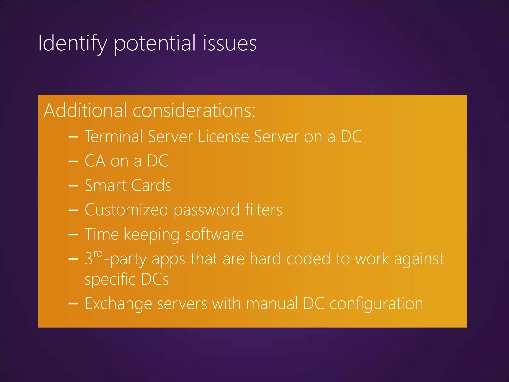 Identify potential issues

Additional considerations:
   – Terminal Server License Server on a DC
   – CA on a DC
   – Smart Cards
   – Customized password filters
   – Time keeping software
   – 3rd-party apps that are hard coded to work against
     specific DCs
   – Exchange servers with manual DC configuration
 