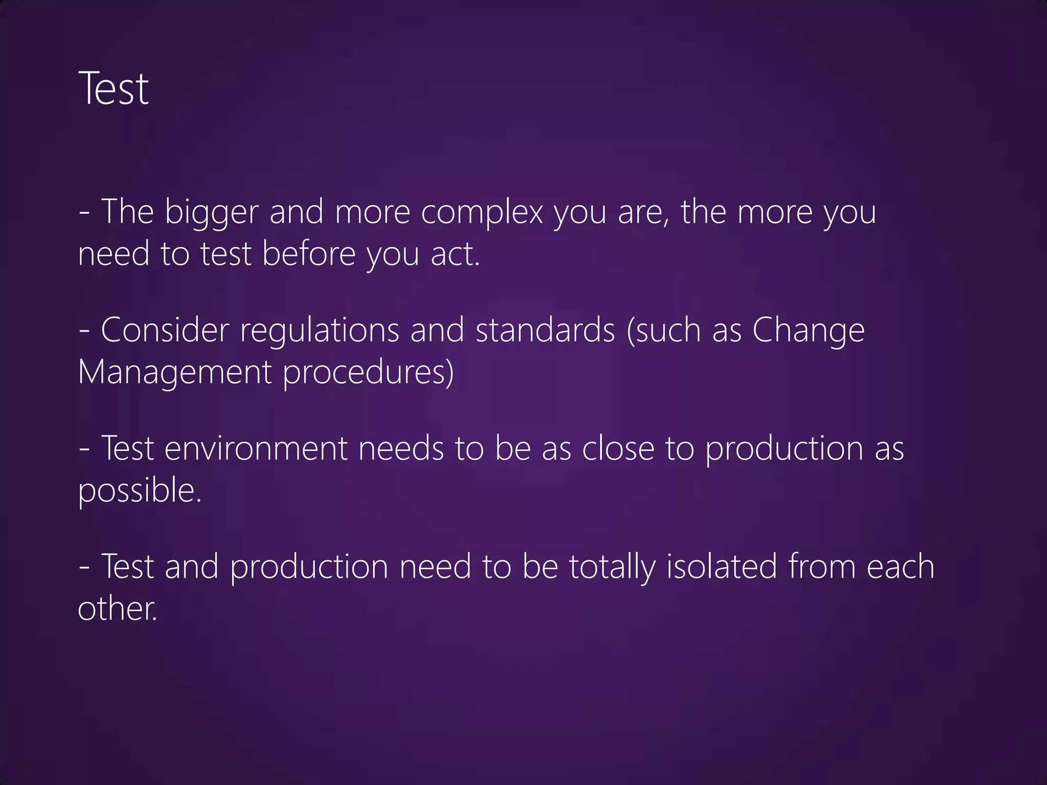 Test

- The bigger and more complex you are, the more you
need to test before you act.

- Consider regulations and standards (such as Change
Management procedures)

- Test environment needs to be as close to production as
possible.

- Test and production need to be totally isolated from each
other.
 