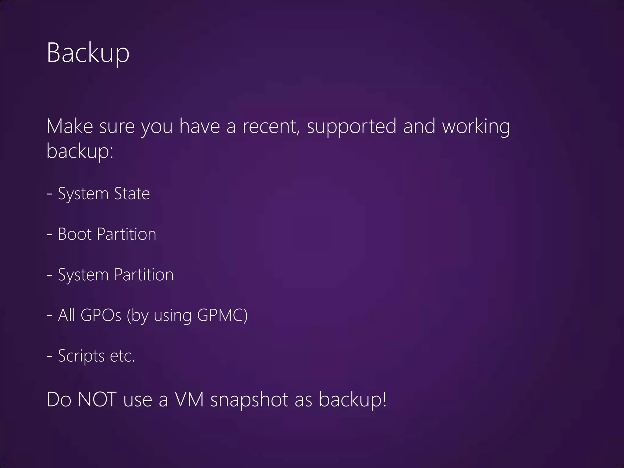Backup

Make sure you have a recent, supported and working
backup:
- System State

- Boot Partition

- System Partition

- All GPOs (by using GPMC)

- Scripts etc.

Do NOT use a VM snapshot as backup!
 