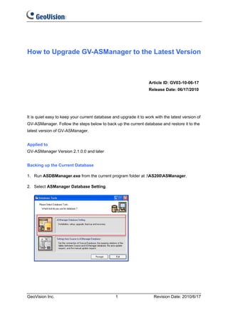 How to Upgrade GV-ASManager to the Latest Version



                                                                   Article ID: GV03-10-06-17
                                                                   Release Date: 06/17/2010




It is quiet easy to keep your current database and upgrade it to work with the latest version of
GV-ASManager. Follow the steps below to back up the current database and restore it to the
latest version of GV-ASManager.


Applied to
GV-ASManager Version 2.1.0.0 and later


Backing up the Current Database

1. Run ASDBManager.exe from the current program folder at :AS200ASManager.

2. Select ASManager Database Setting.




GeoVision Inc.                                  1                     Revision Date: 2010/6/17
 